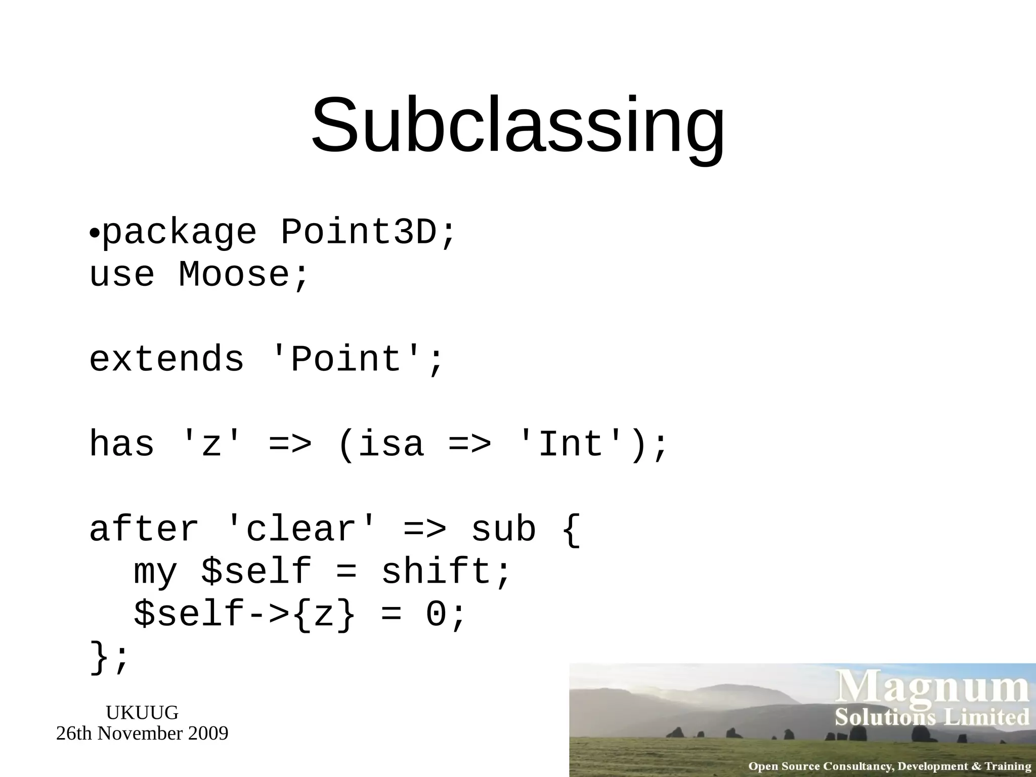 Subclassing package Point3D; use Moose; extends 'Point'; has 'z' => (isa => 'Int'); after 'clear' => sub {   my $self = shift;   $self->{z} = 0; }; 