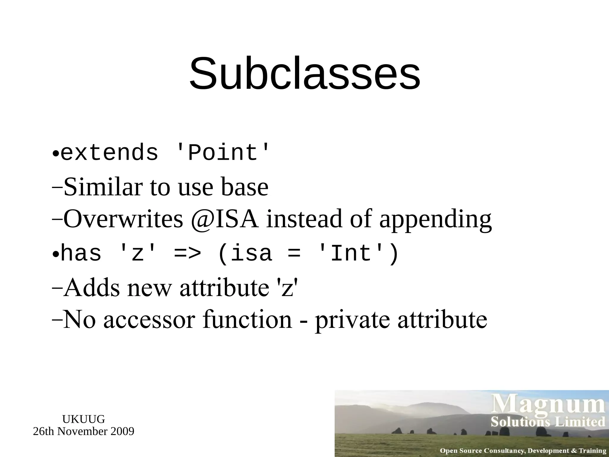 Subclasses extends 'Point' Similar to use base Overwrites @ISA instead of appending has 'z' => (isa = 'Int') Adds new attribute 'z' No accessor function - private attribute 