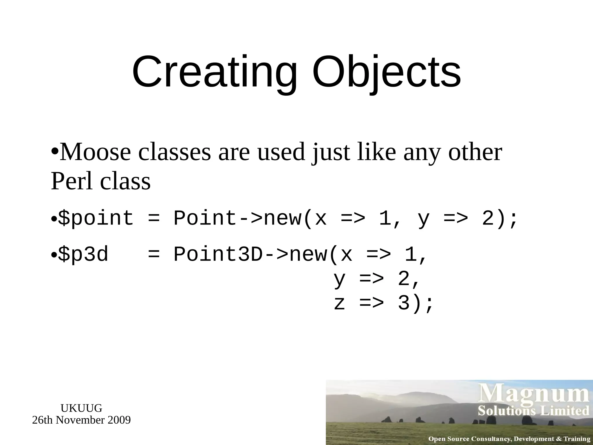 Creating Objects Moose classes are used just like any other Perl class $point = Point->new(x => 1, y => 2); $p3d  = Point3D->new(x => 1,   y => 2,   z => 3); 