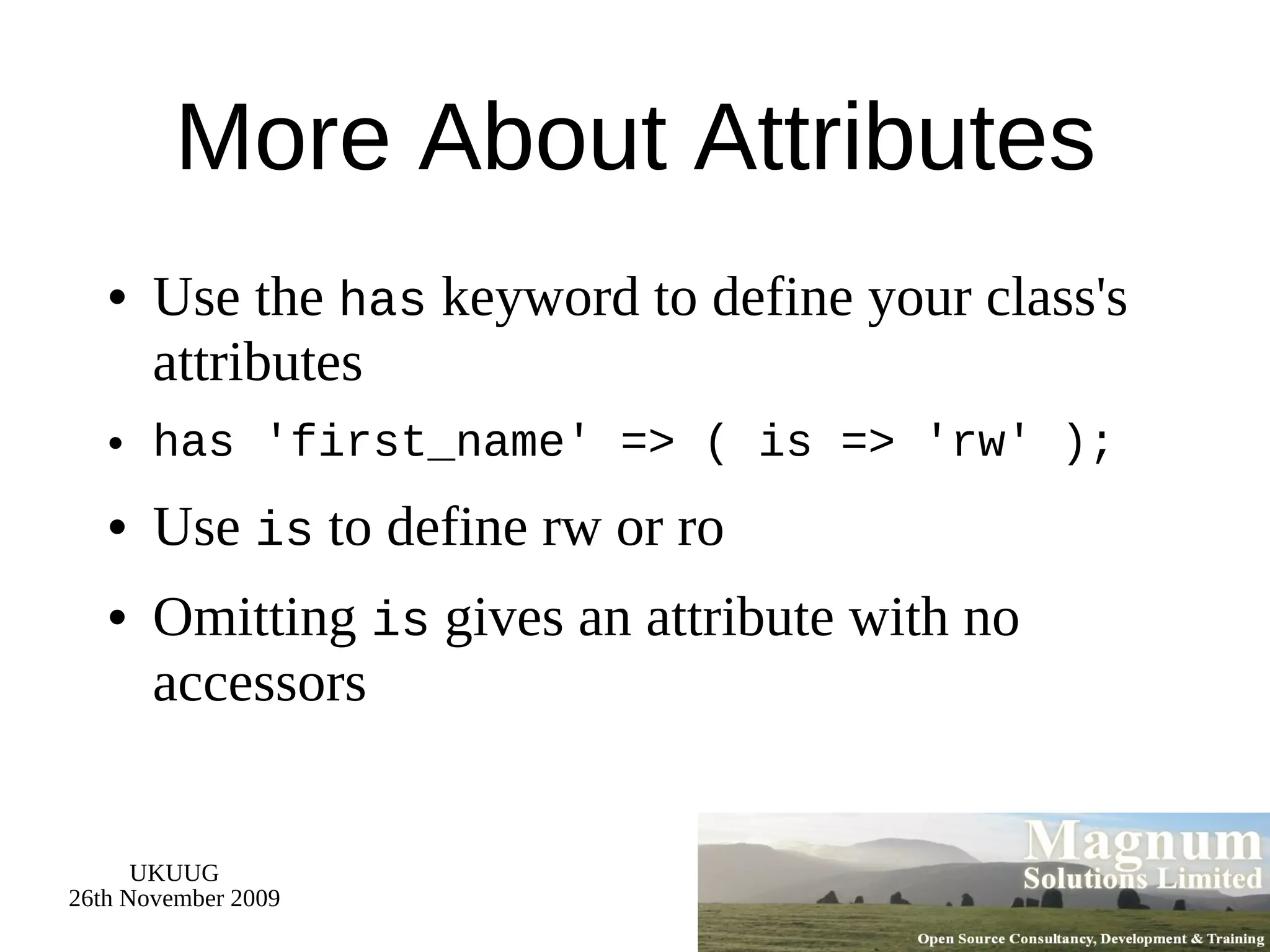 More About Attributes Use the  has  keyword to define your class's attributes has 'first_name' => ( is => 'rw' ); Use  is  to define rw or ro Omitting  is  gives an attribute with no accessors 