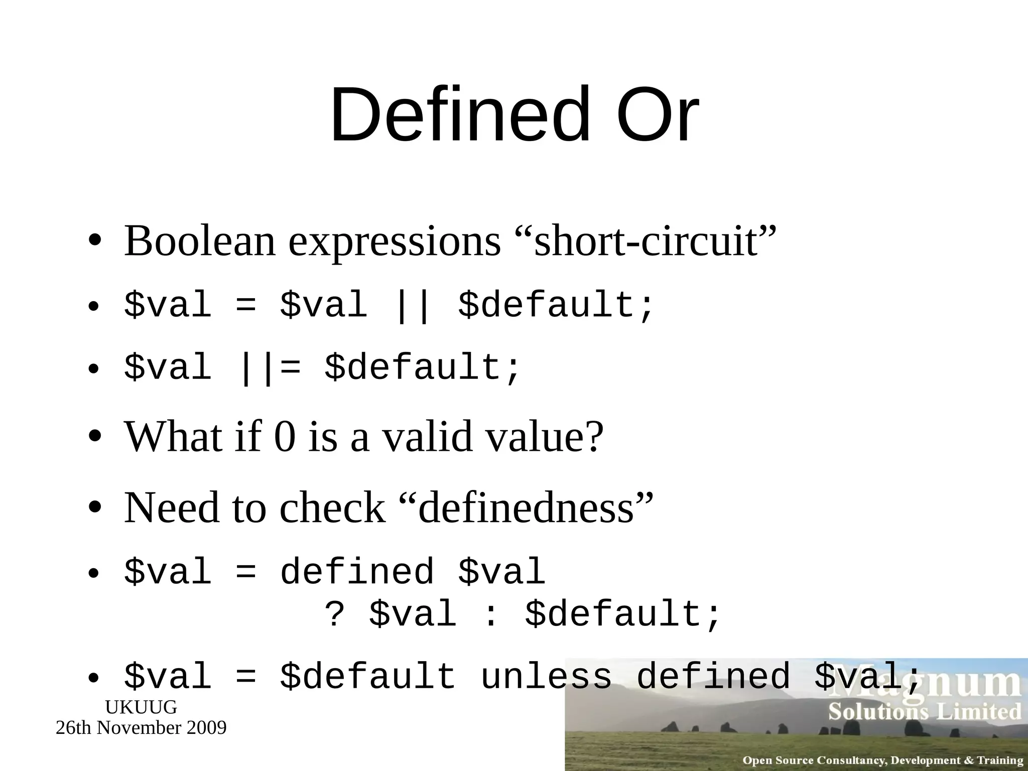 Defined Or Boolean expressions “short-circuit” $val = $val || $default; $val ||= $default; What if 0 is a valid value? Need to check “definedness” $val = defined $val   ? $val : $default; $val = $default unless defined $val; 