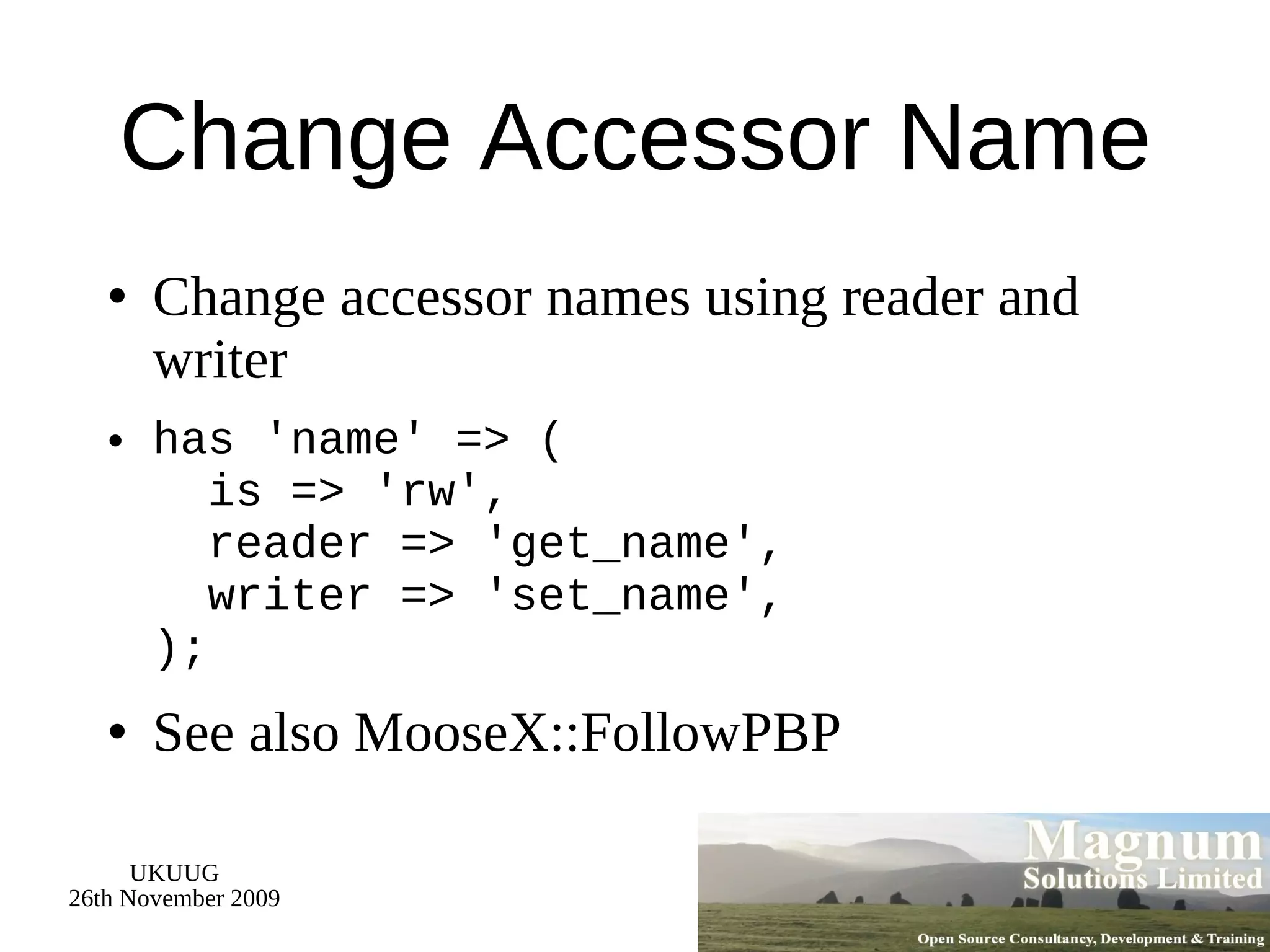 Change Accessor Name Change accessor names using reader and writer has 'name' => (   is => 'rw',   reader => 'get_name',   writer => 'set_name', ); See also MooseX::FollowPBP 