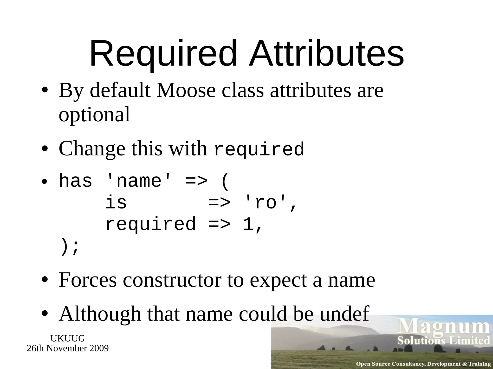 Required Attributes By default Moose class attributes are optional Change this with  required has 'name' => (   is  => 'ro',   required => 1, ); Forces constructor to expect a name Although that name could be undef 
