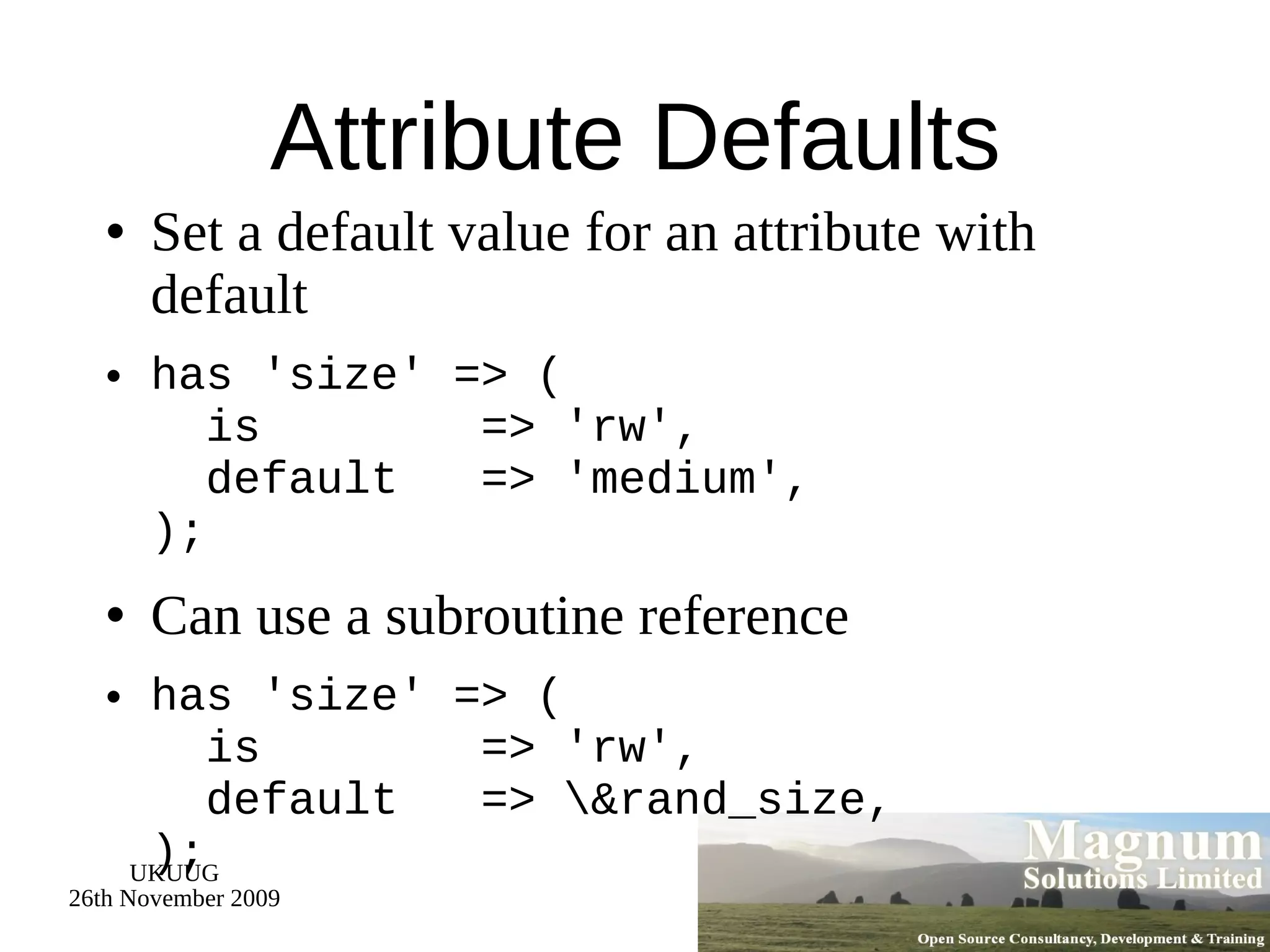 Attribute Defaults Set a default value for an attribute with default has 'size' => (   is  => 'rw',   default  => 'medium', ); Can use a subroutine reference has 'size' => (   is  => 'rw',   default  => \&rand_size, ); 