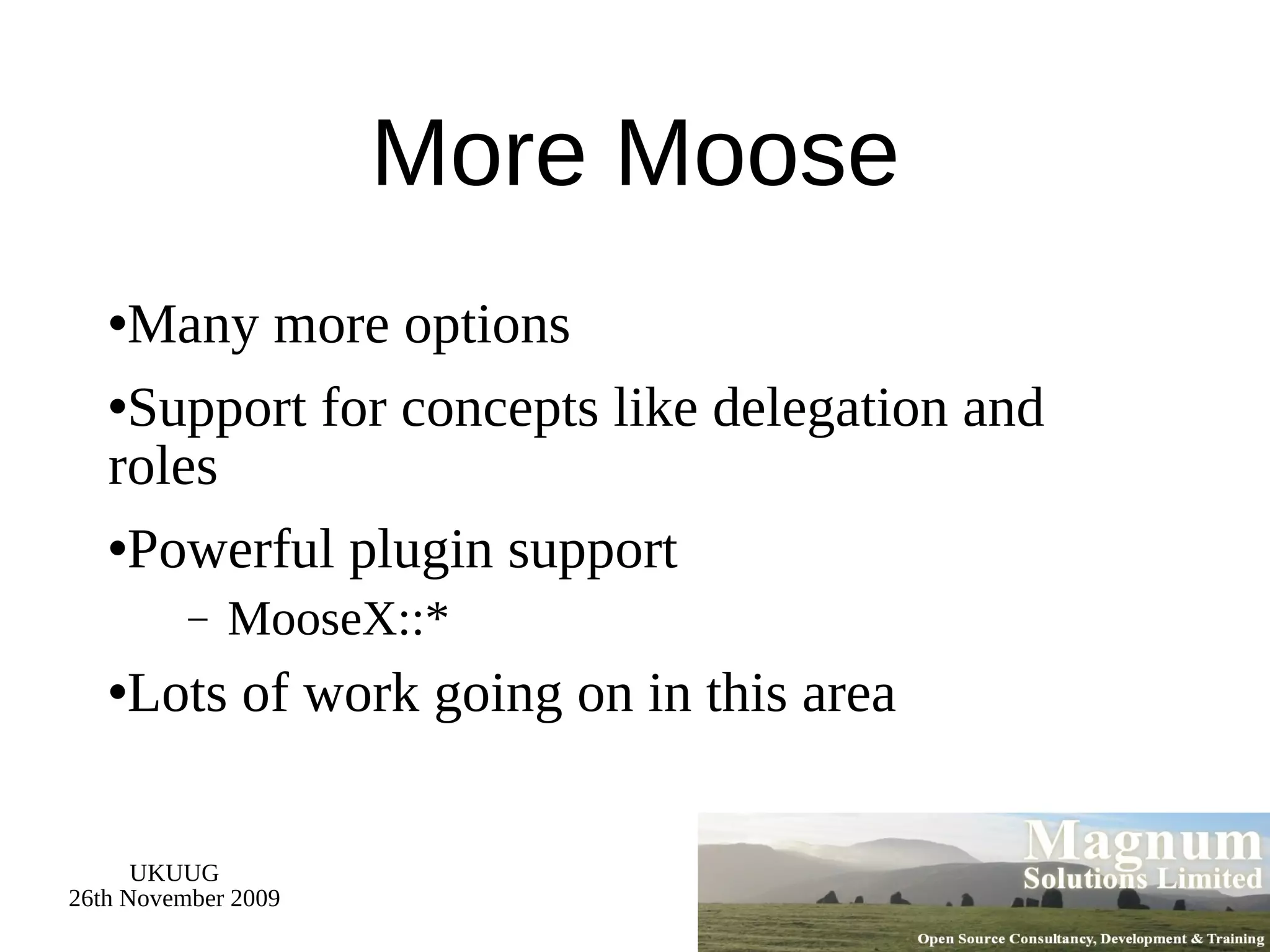 More Moose Many more options Support for concepts like delegation and roles Powerful plugin support MooseX::* Lots of work going on in this area 