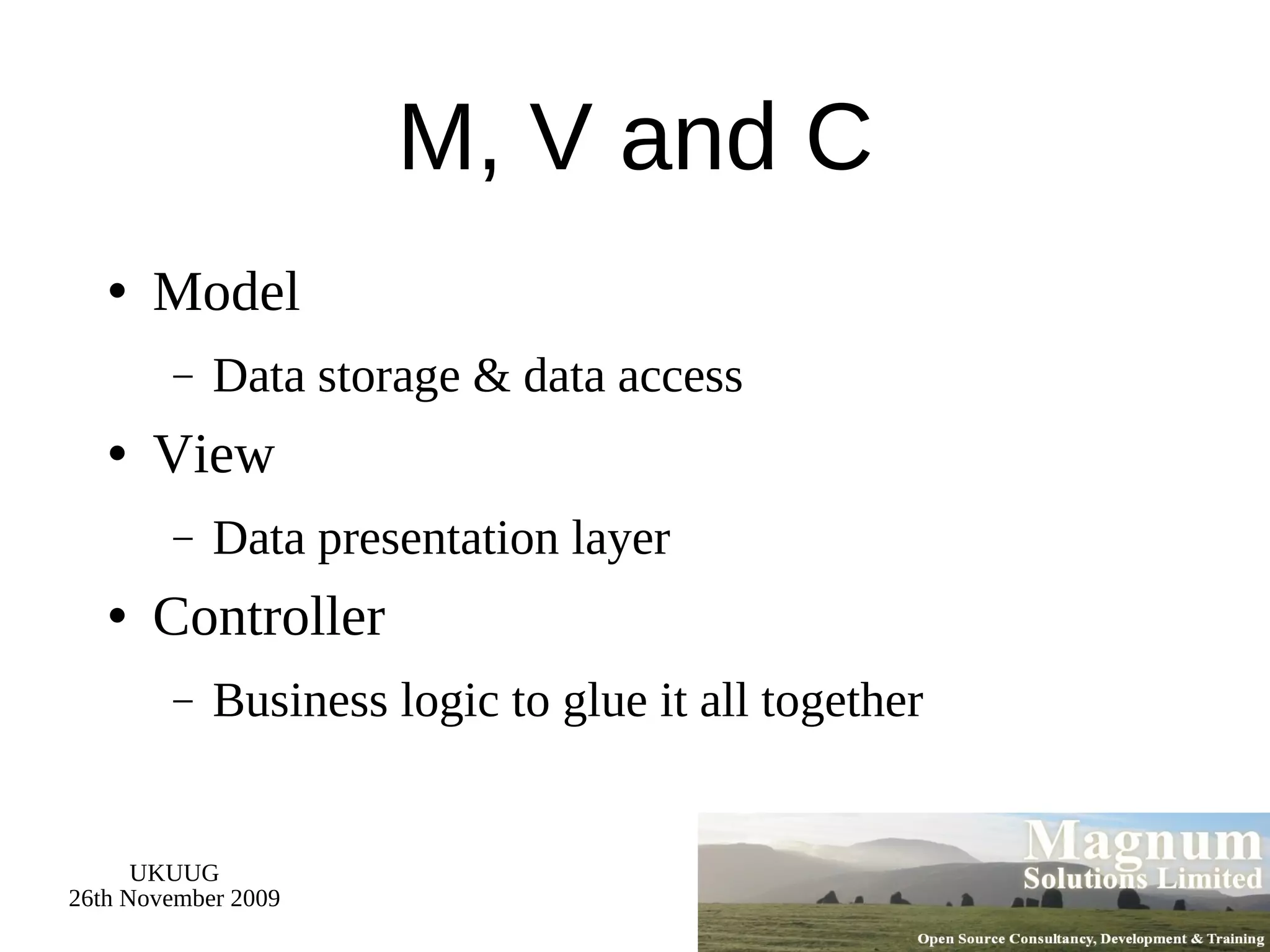 M, V and C Model Data storage & data access View Data presentation layer Controller Business logic to glue it all together 