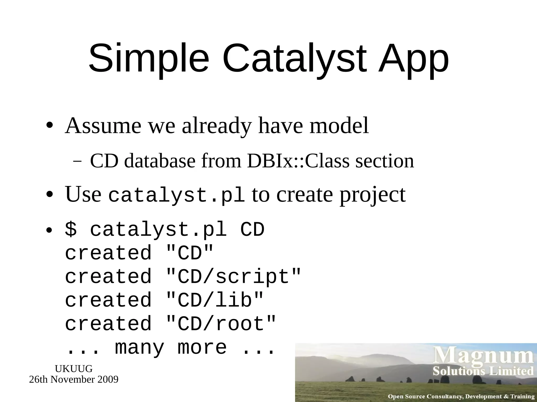 Simple Catalyst App Assume we already have model CD database from DBIx::Class section Use  catalyst.pl  to create project $ catalyst.pl CD created &quot;CD&quot; created &quot;CD/script&quot; created &quot;CD/lib&quot; created &quot;CD/root&quot; ... many more ... 