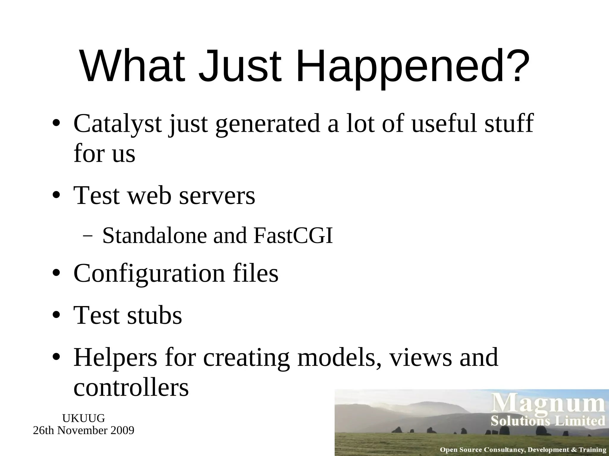 What Just Happened? Catalyst just generated a lot of useful stuff for us Test web servers Standalone and FastCGI Configuration files Test stubs Helpers for creating models, views and controllers 