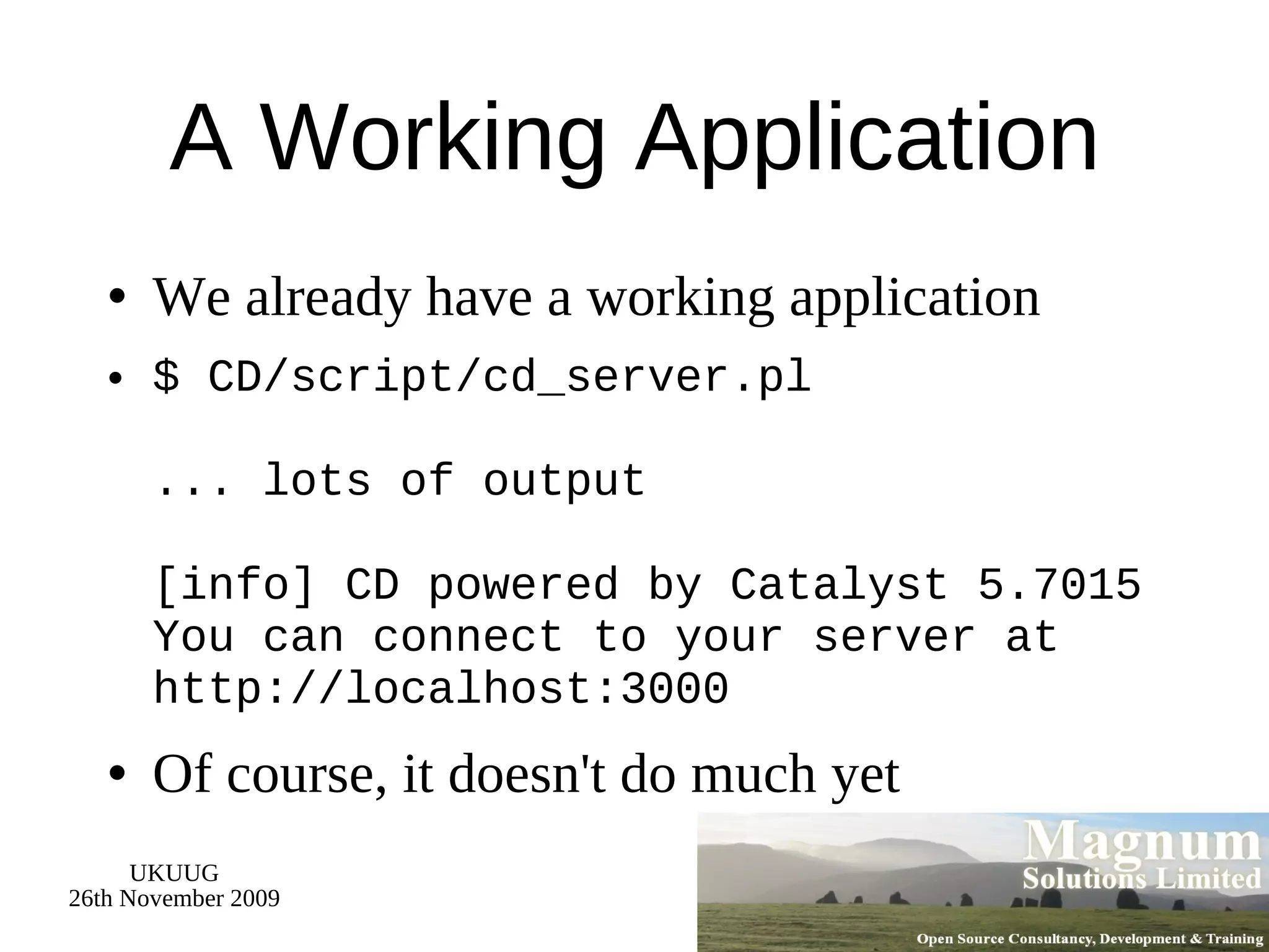 A Working Application We already have a working application $ CD/script/cd_server.pl ... lots of output [info] CD powered by Catalyst 5.7015 You can connect to your server at http://localhost:3000 Of course, it doesn't do much yet 