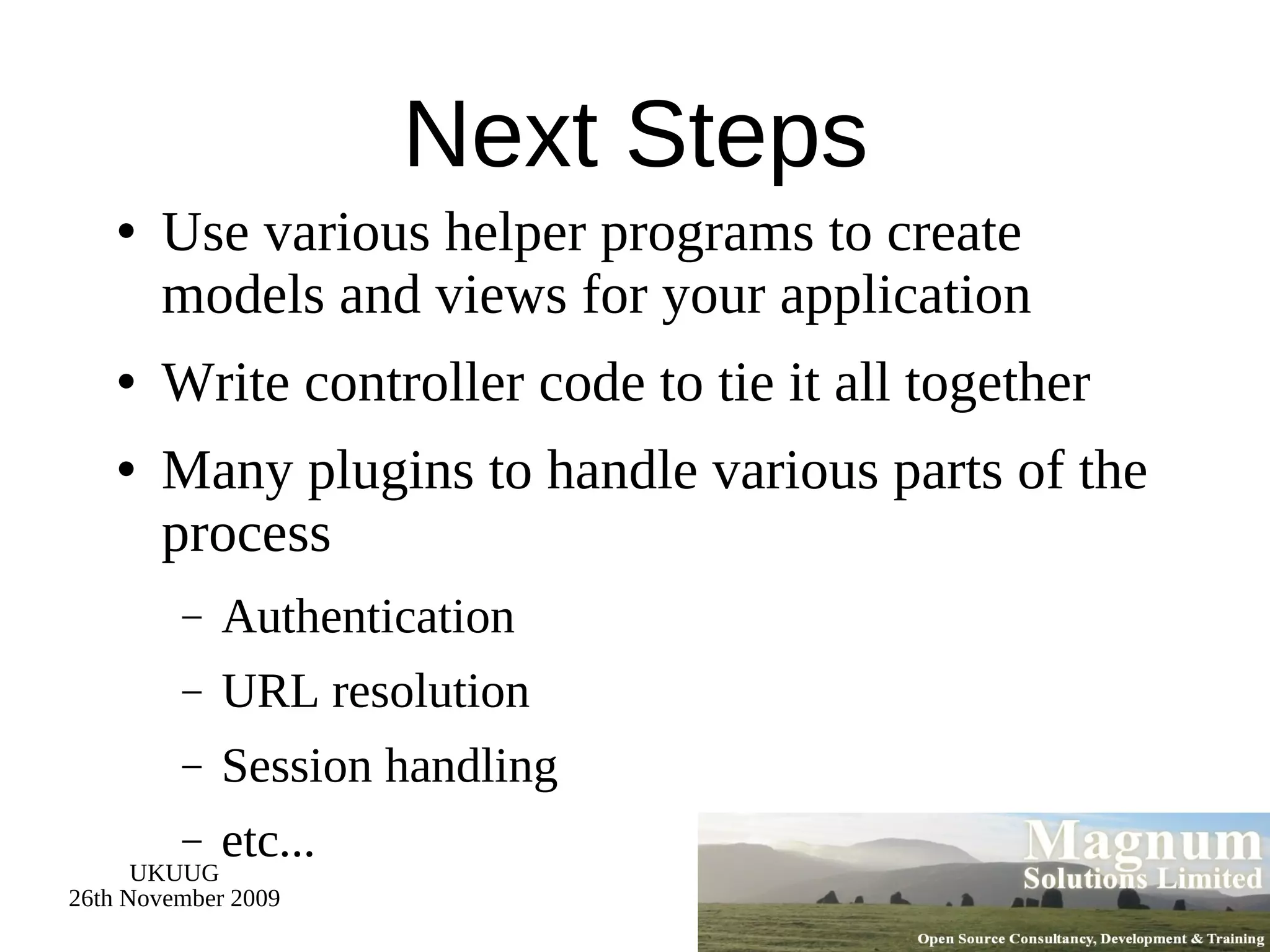 Next Steps Use various helper programs to create models and views for your application Write controller code to tie it all together Many plugins to handle various parts of the process Authentication URL resolution Session handling etc... 