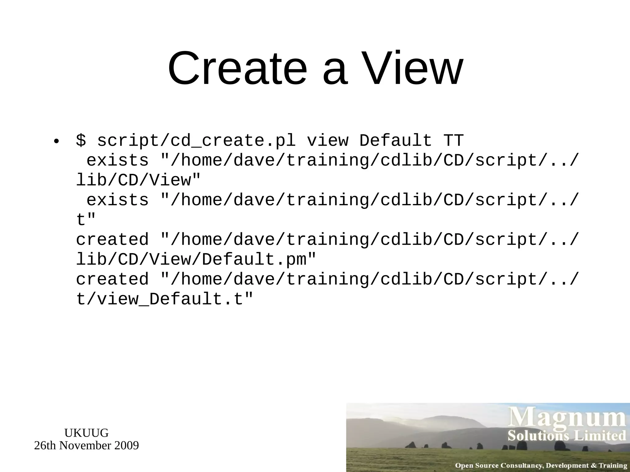 Create a View $ script/cd_create.pl view Default TT  exists &quot;/home/dave/training/cdlib/CD/script/../lib/CD/View&quot;  exists &quot;/home/dave/training/cdlib/CD/script/../t&quot; created &quot;/home/dave/training/cdlib/CD/script/../lib/CD/View/Default.pm&quot; created &quot;/home/dave/training/cdlib/CD/script/../t/view_Default.t&quot; 