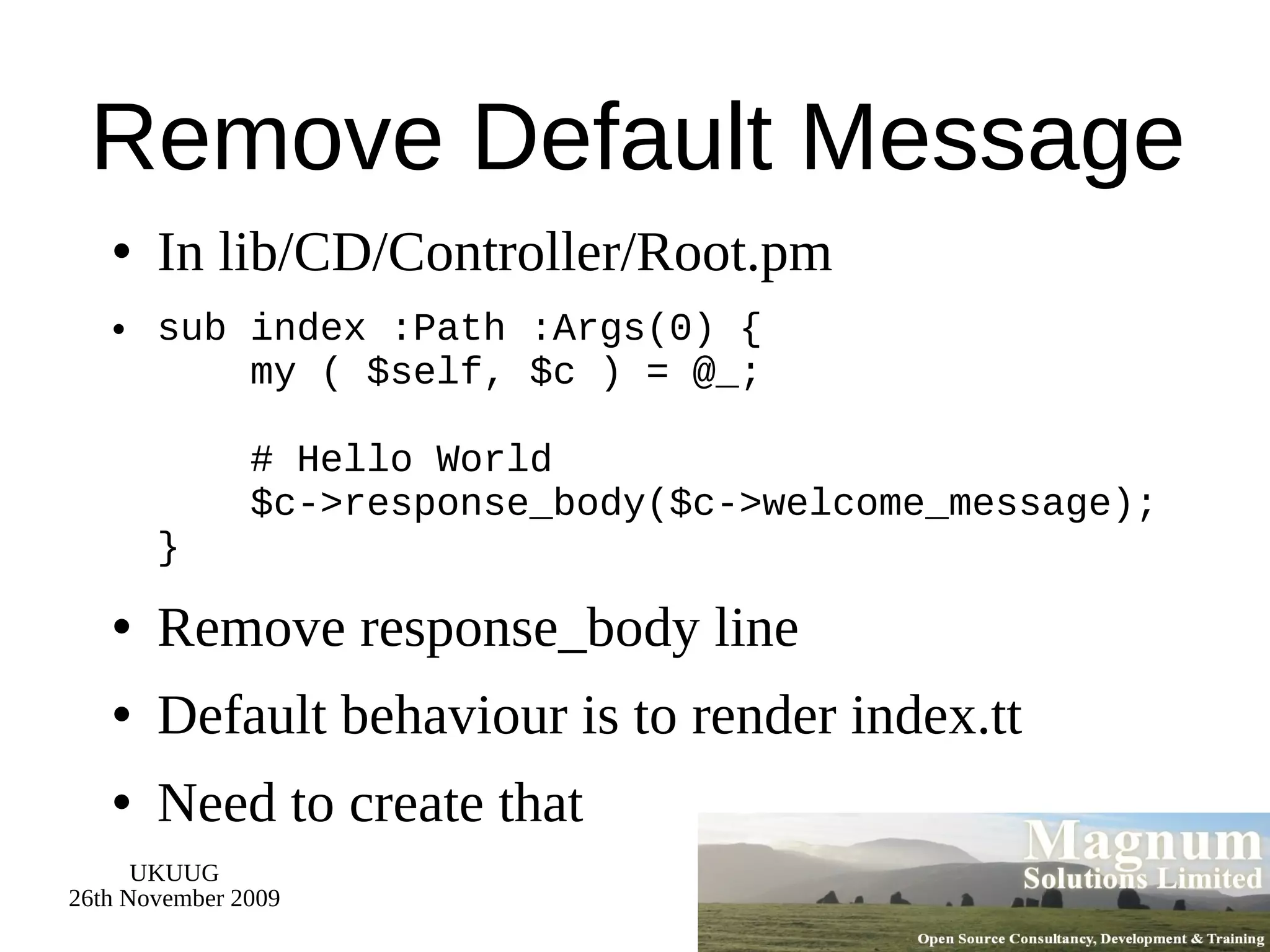 Remove Default Message In lib/CD/Controller/Root.pm sub index :Path :Args(0) {   my ( $self, $c ) = @_;   # Hello World   $c->response_body($c->welcome_message); } Remove response_body line Default behaviour is to render index.tt Need to create that 