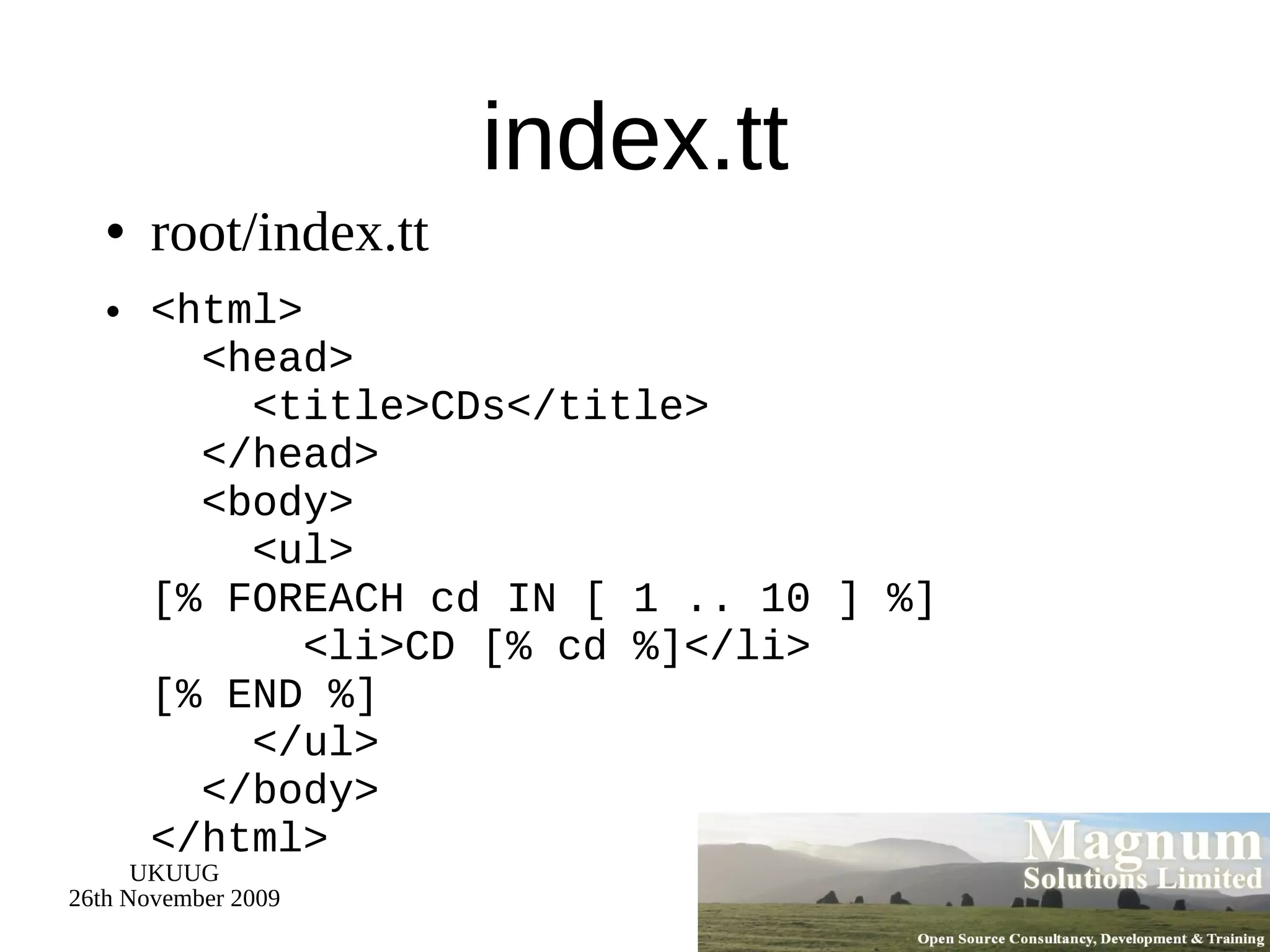 index.tt root/index.tt <html>   <head>   <title>CDs</title>   </head>   <body>   <ul> [% FOREACH cd IN [ 1 .. 10 ] %]   <li>CD [% cd %]</li> [% END %]   </ul>   </body> </html> 