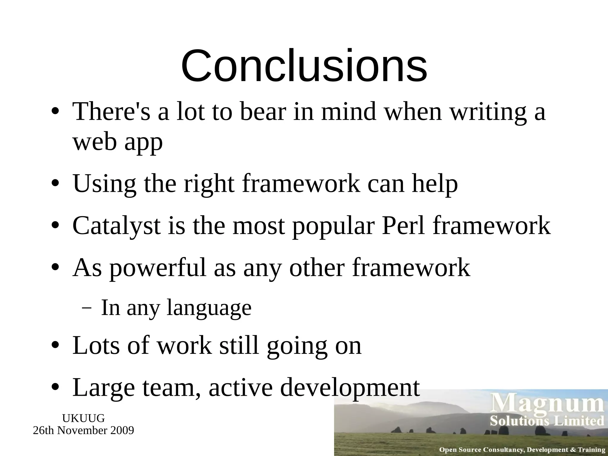 Conclusions There's a lot to bear in mind when writing a web app Using the right framework can help Catalyst is the most popular Perl framework As powerful as any other framework In any language Lots of work still going on Large team, active development 