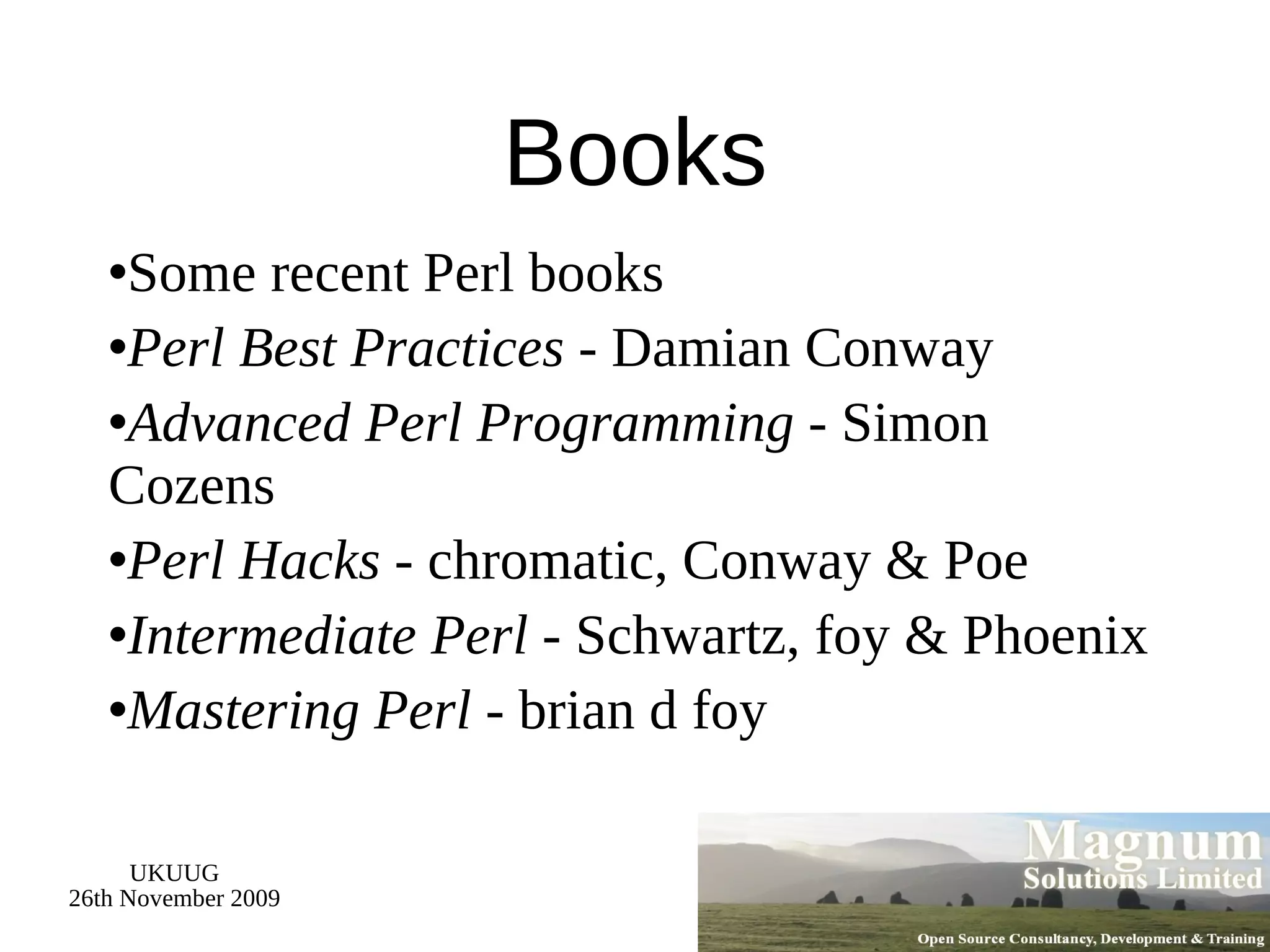 Books Some recent Perl books Perl Best Practices  - Damian Conway Advanced Perl Programming  - Simon Cozens Perl Hacks  - chromatic, Conway & Poe Intermediate Perl  - Schwartz, foy & Phoenix Mastering Perl  - brian d foy 