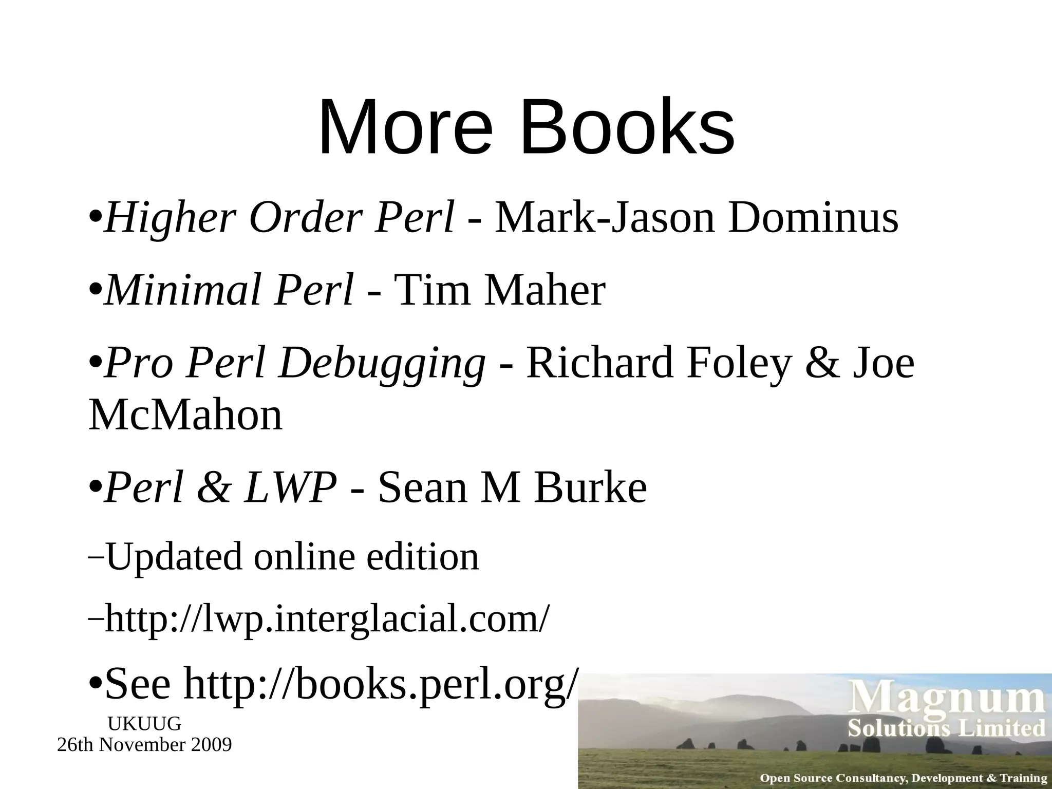 More Books Higher Order Perl  - Mark-Jason Dominus Minimal Perl  - Tim Maher Pro Perl Debugging  - Richard Foley & Joe McMahon Perl & LWP  - Sean M Burke Updated online edition http://lwp.interglacial.com/ See http://books.perl.org/ 