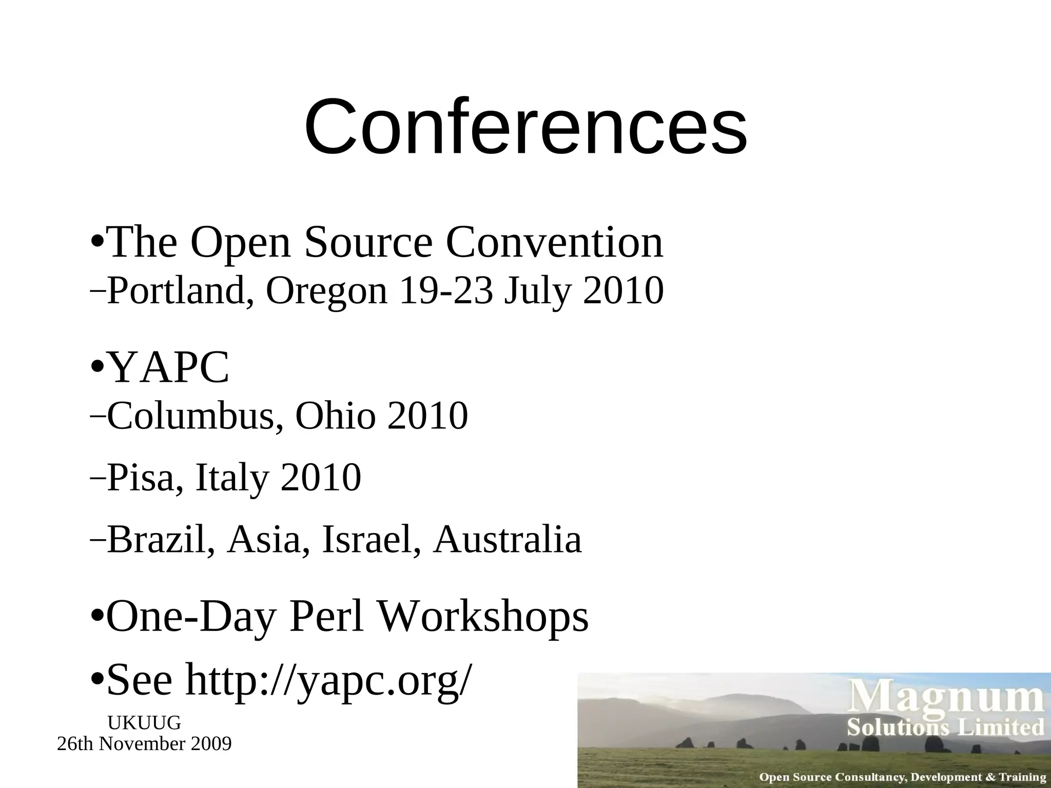 Conferences The Open Source Convention Portland, Oregon 19-23 July 2010 YAPC Columbus, Ohio 2010 Pisa, Italy 2010 Brazil, Asia, Israel, Australia One-Day Perl Workshops See http://yapc.org/ 