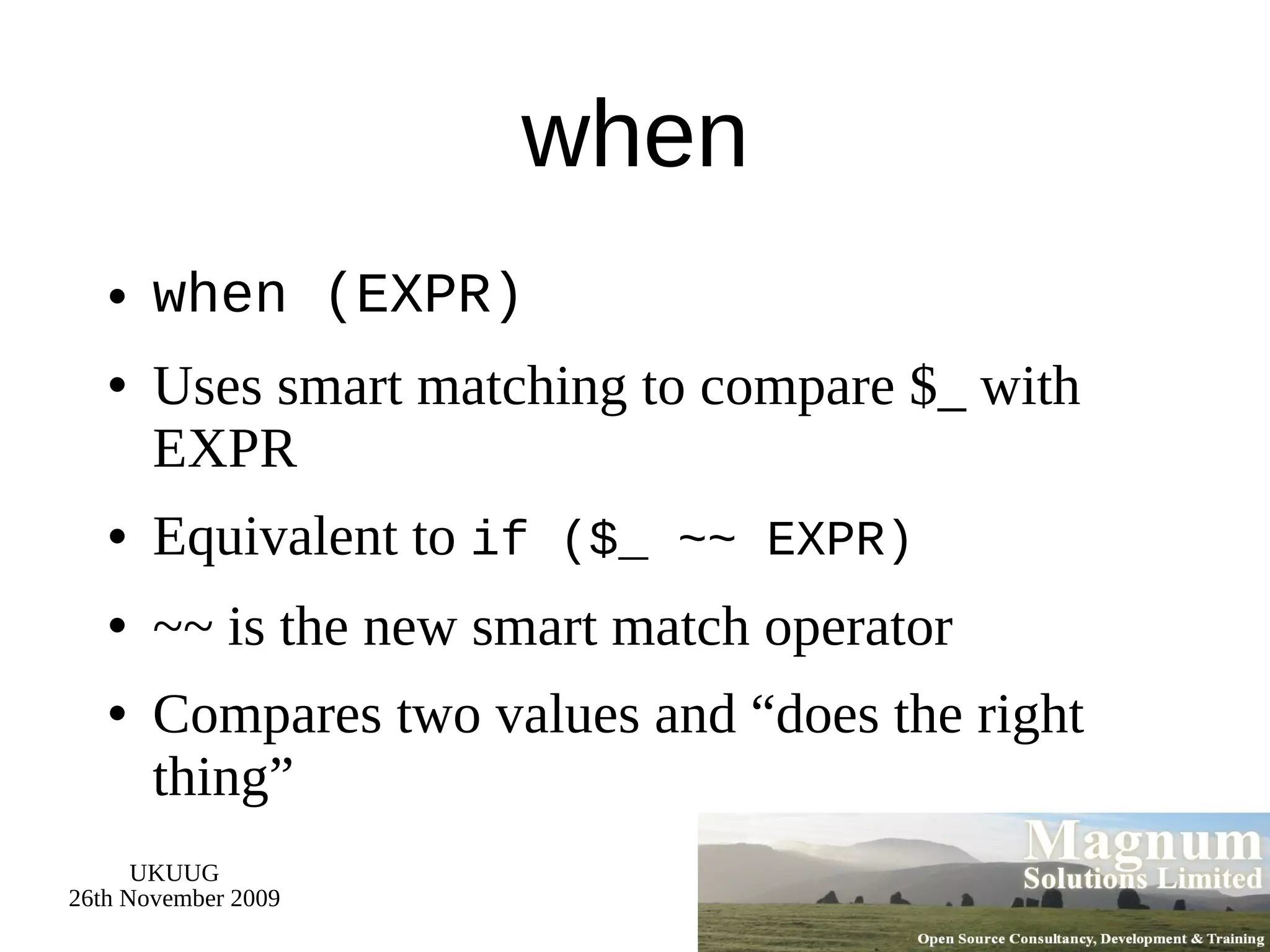 when when (EXPR) Uses smart matching to compare $_ with EXPR Equivalent to  if ($_ ~~ EXPR) ~~ is the new smart match operator Compares two values and “does the right thing”  