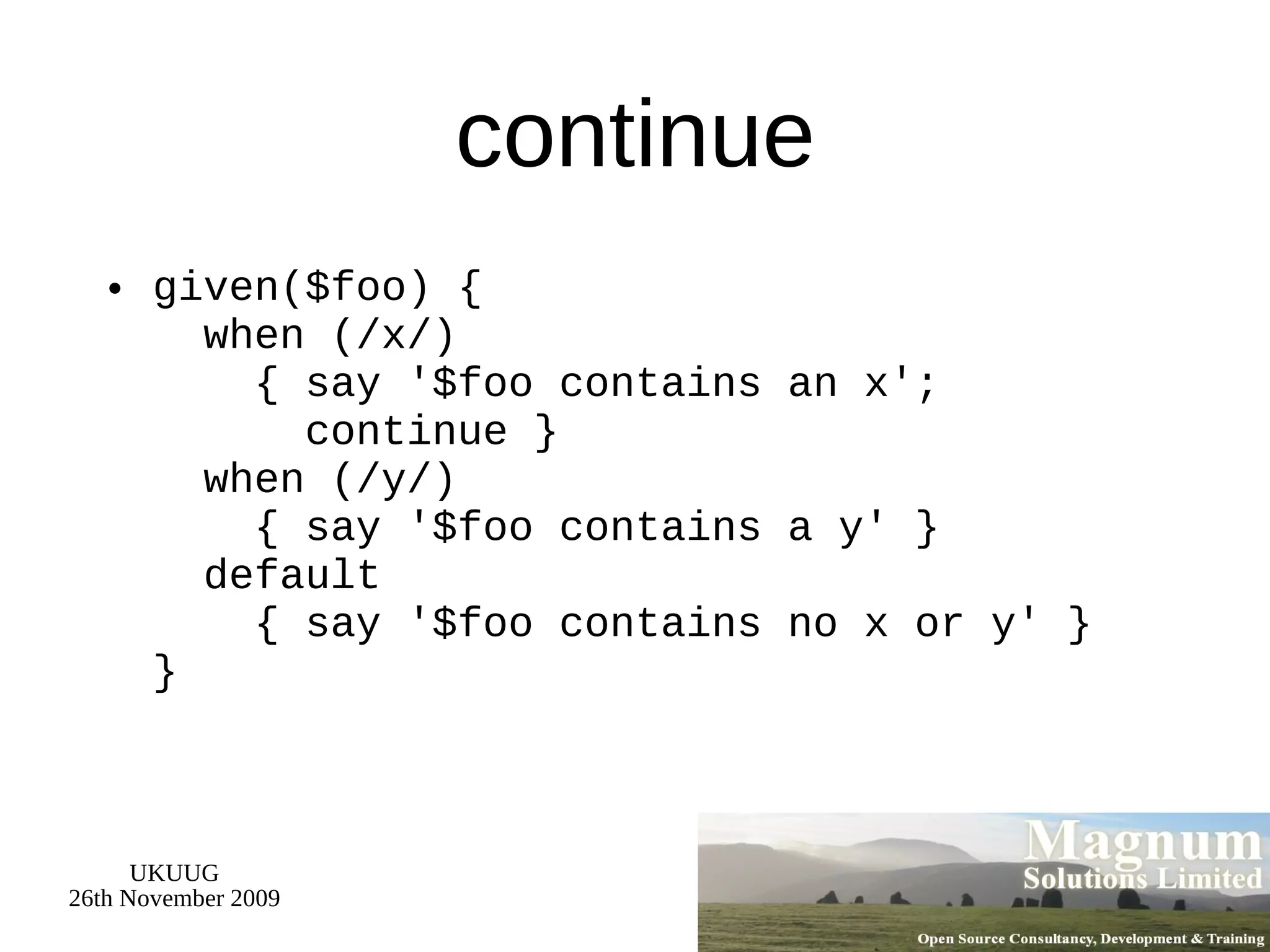 continue given($foo) {   when (/x/)   { say '$foo contains an x';   continue }   when (/y/)   { say '$foo contains a y' }   default   { say '$foo contains no x or y' } } 