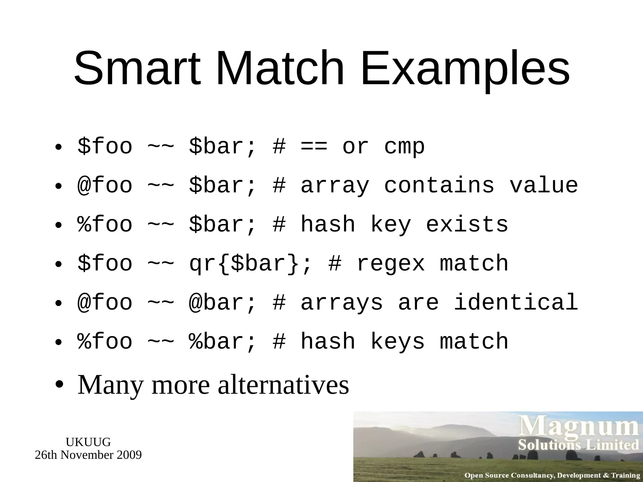 Smart Match Examples $foo ~~ $bar; # == or cmp @foo ~~ $bar; # array contains value %foo ~~ $bar; # hash key exists $foo ~~ qr{$bar}; # regex match @foo ~~ @bar; # arrays are identical %foo ~~ %bar; # hash keys match Many more alternatives 