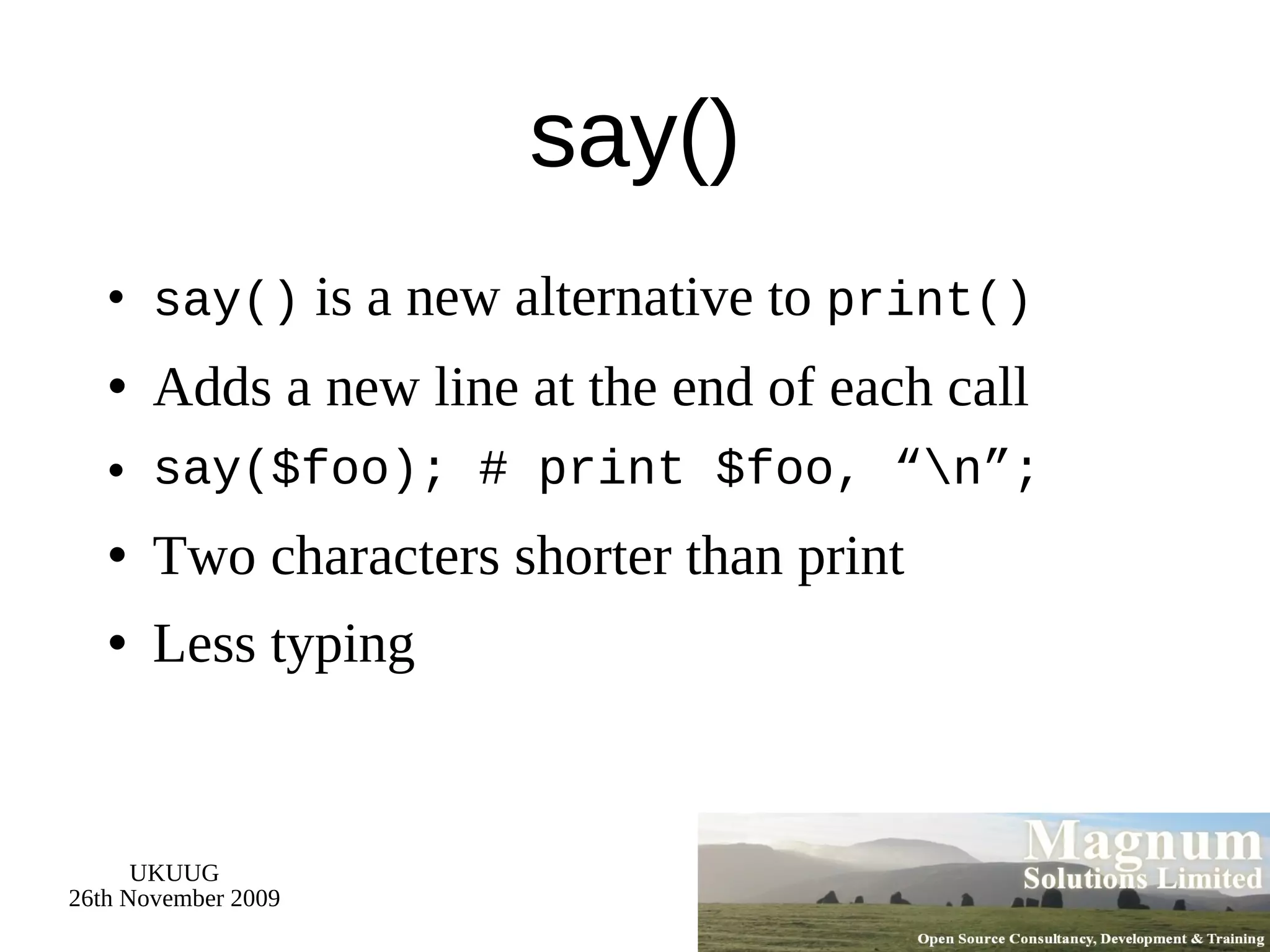 say() say()  is a new alternative to  print() Adds a new line at the end of each call say($foo); # print $foo, “\n”; Two characters shorter than print Less typing 