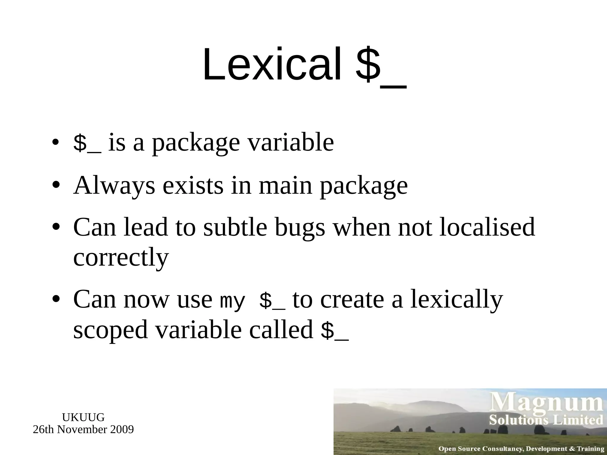 Lexical $_ $_  is a package variable Always exists in main package Can lead to subtle bugs when not localised correctly Can now use  my $_  to create a lexically scoped variable called  $_ 