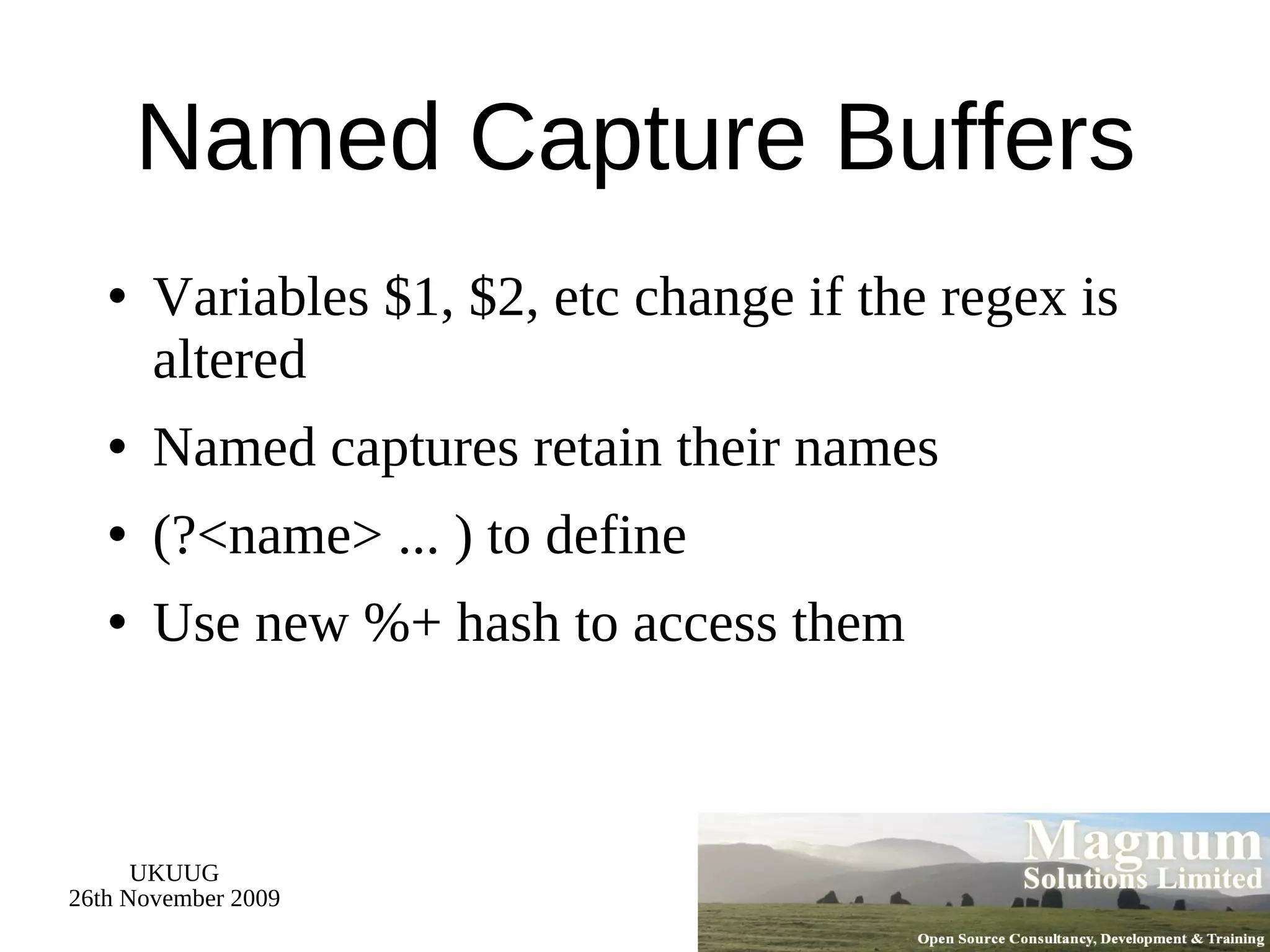 Named Capture Buffers Variables $1, $2, etc change if the regex is altered Named captures retain their names (?<name> ... ) to define Use new %+ hash to access them 