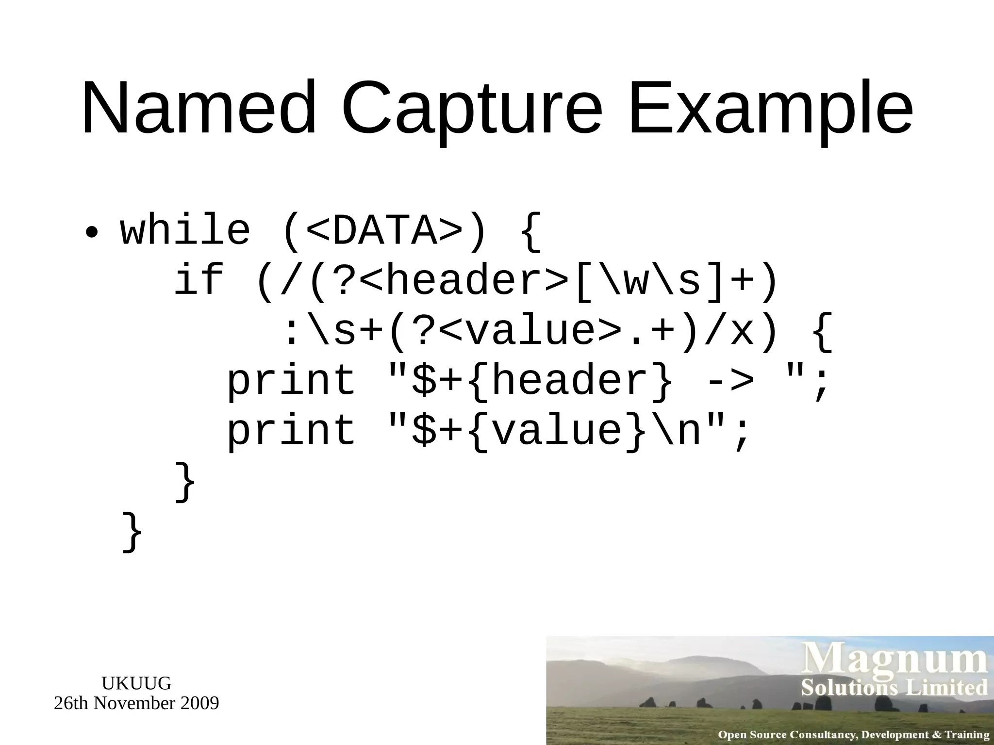 Named Capture Example while (<DATA>) {   if (/(?<header>[\w\s]+)   :\s+(?<value>.+)/x) {   print &quot;$+{header} -> &quot;;   print &quot;$+{value}\n&quot;;   } } 