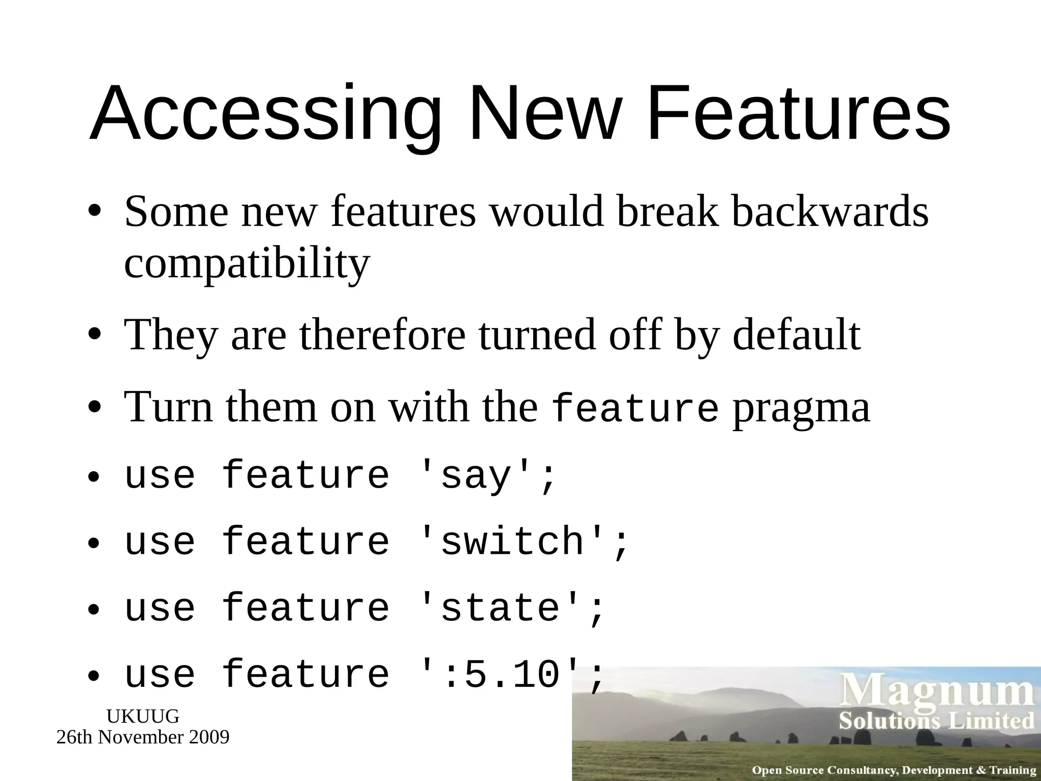 Accessing New Features Some new features would break backwards compatibility They are therefore turned off by default Turn them on with the  feature  pragma use feature 'say'; use feature 'switch'; use feature 'state'; use feature ':5.10'; 