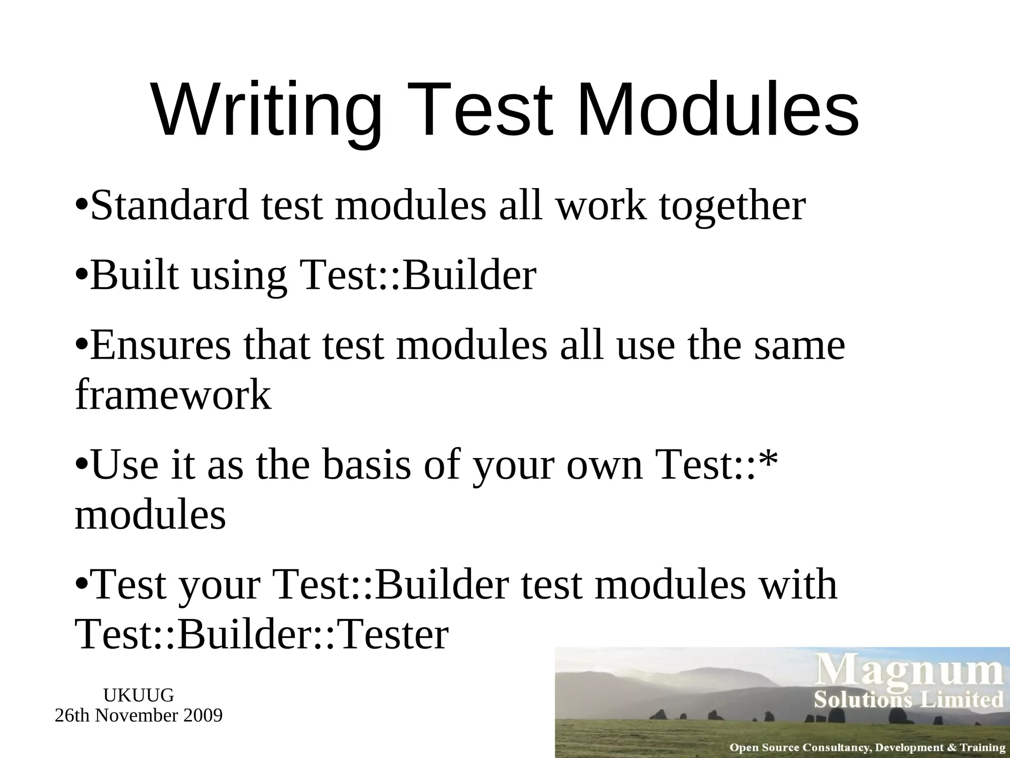Writing Test Modules Standard test modules all work together Built using Test::Builder Ensures that test modules all use the same framework Use it as the basis of your own Test::* modules Test your Test::Builder test modules with Test::Builder::Tester 