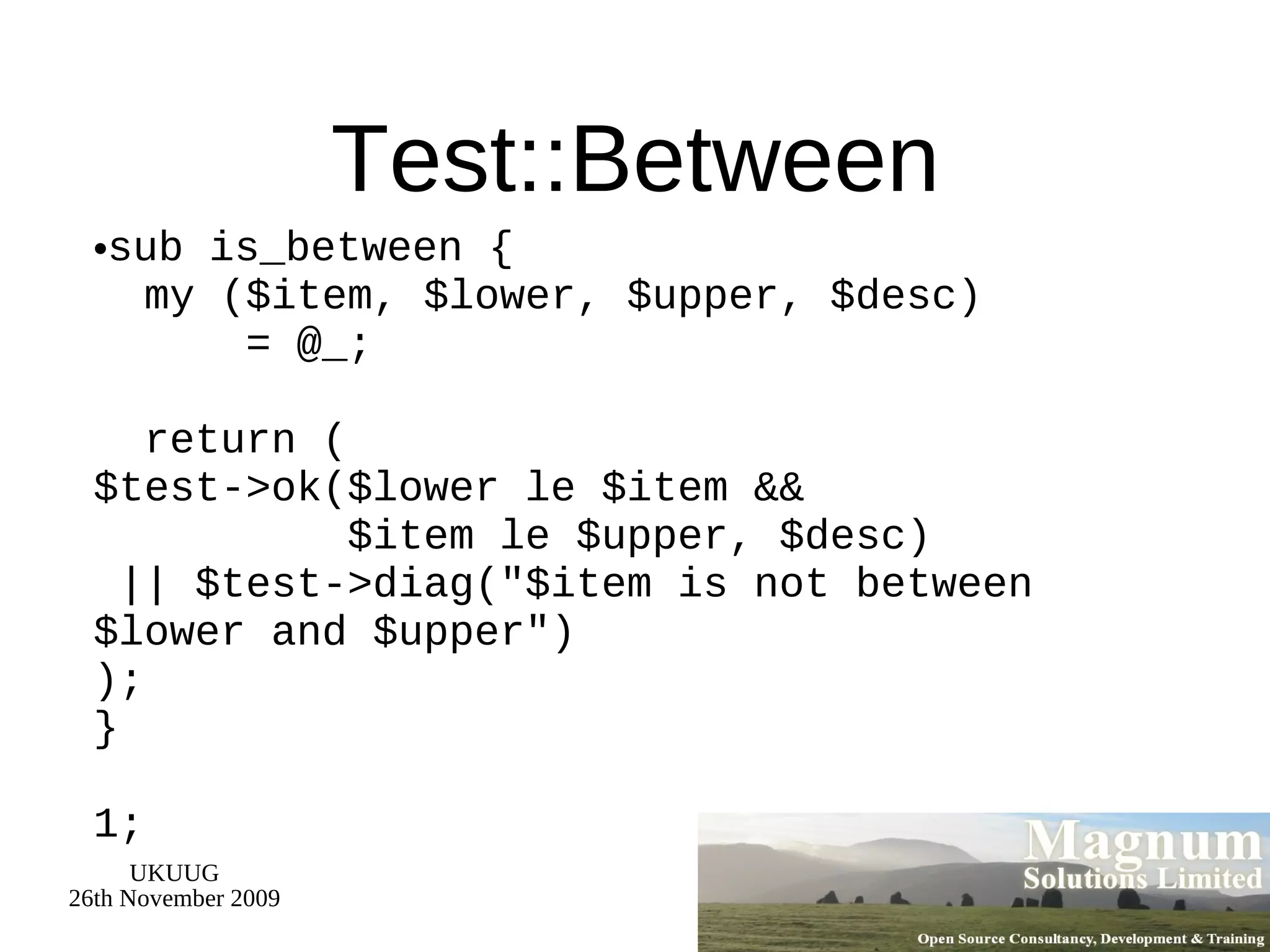 Test::Between sub is_between {   my ($item, $lower, $upper, $desc)   = @_;   return ( $test->ok($lower le $item &&   $item le $upper, $desc)  || $test->diag(&quot;$item is not between $lower and $upper&quot;) ); } 1; 