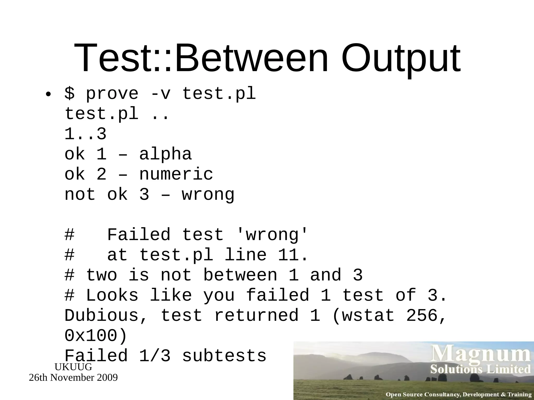 Test::Between Output $ prove -v test.pl test.pl ..  1..3 ok 1 – alpha ok 2 – numeric not ok 3 – wrong #  Failed test 'wrong' #  at test.pl line 11. # two is not between 1 and 3 # Looks like you failed 1 test of 3. Dubious, test returned 1 (wstat 256, 0x100) Failed 1/3 subtests 