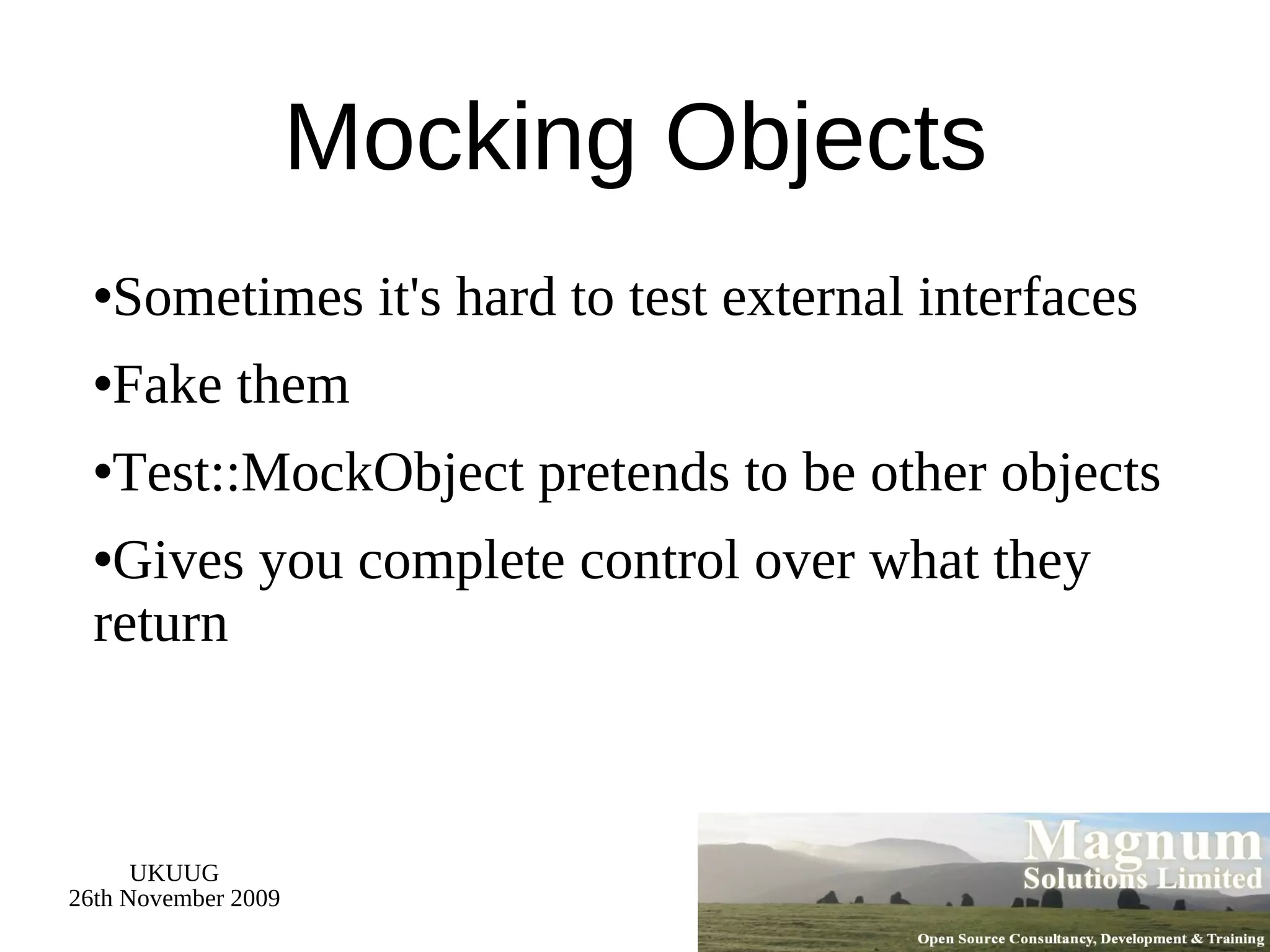 Mocking Objects Sometimes it's hard to test external interfaces Fake them Test::MockObject pretends to be other objects Gives you complete control over what they return 