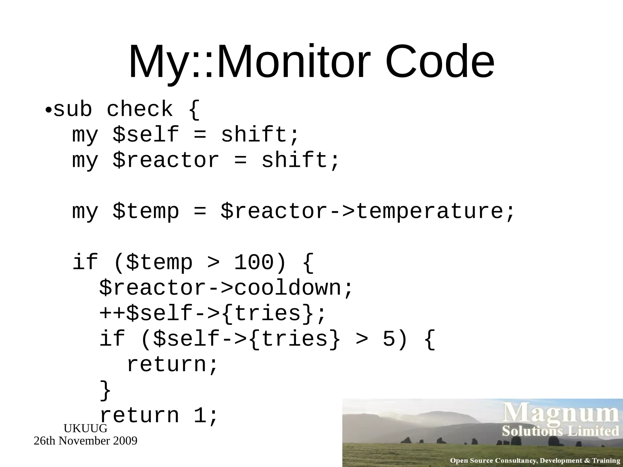 My::Monitor Code sub check {   my $self = shift;   my $reactor = shift;   my $temp = $reactor->temperature;   if ($temp > 100) {   $reactor->cooldown;   ++$self->{tries};   if ($self->{tries} > 5) {   return;   }   return 1; 