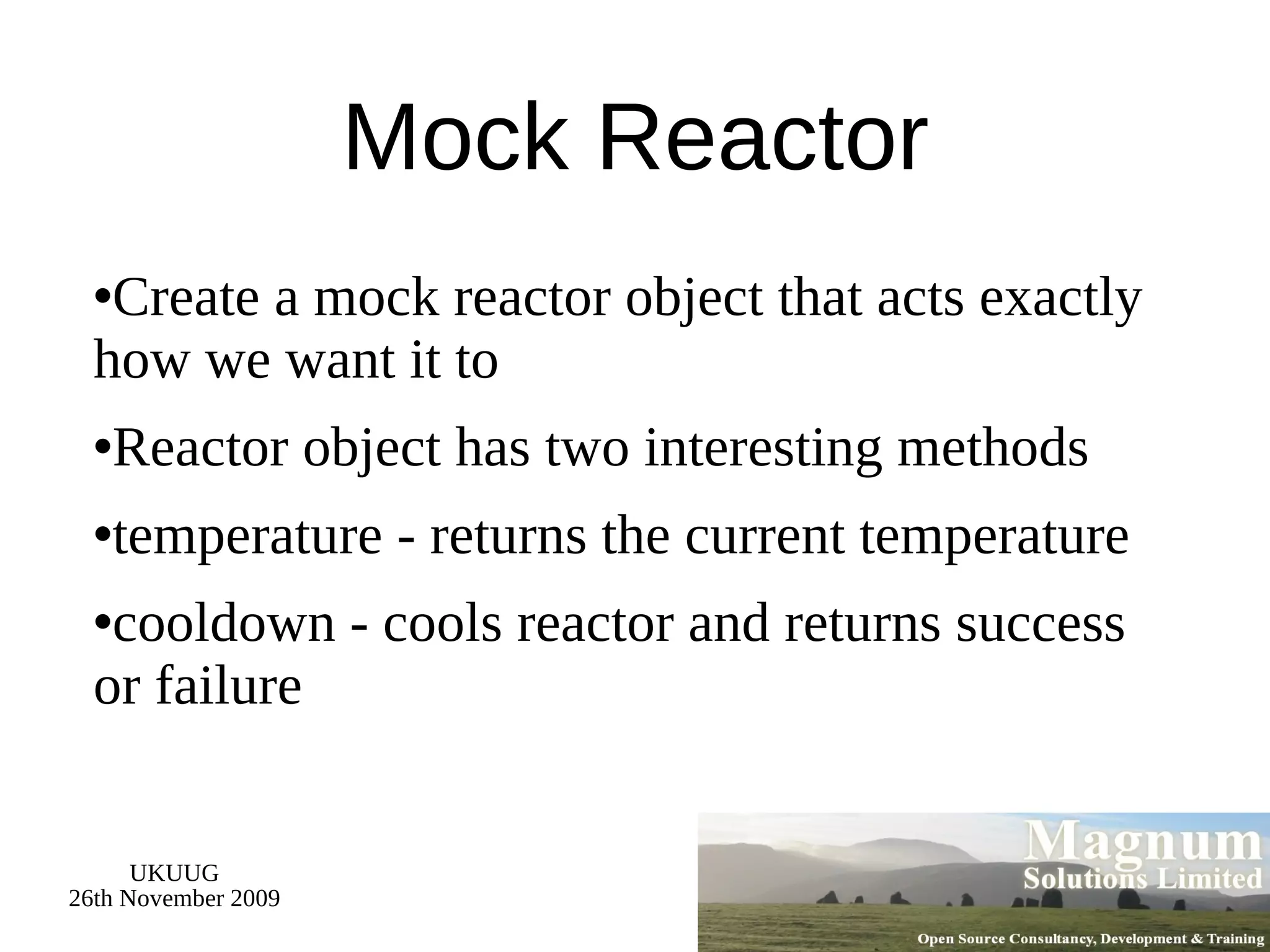 Mock Reactor Create a mock reactor object that acts exactly how we want it to Reactor object has two interesting methods temperature - returns the current temperature cooldown - cools reactor and returns success or failure 