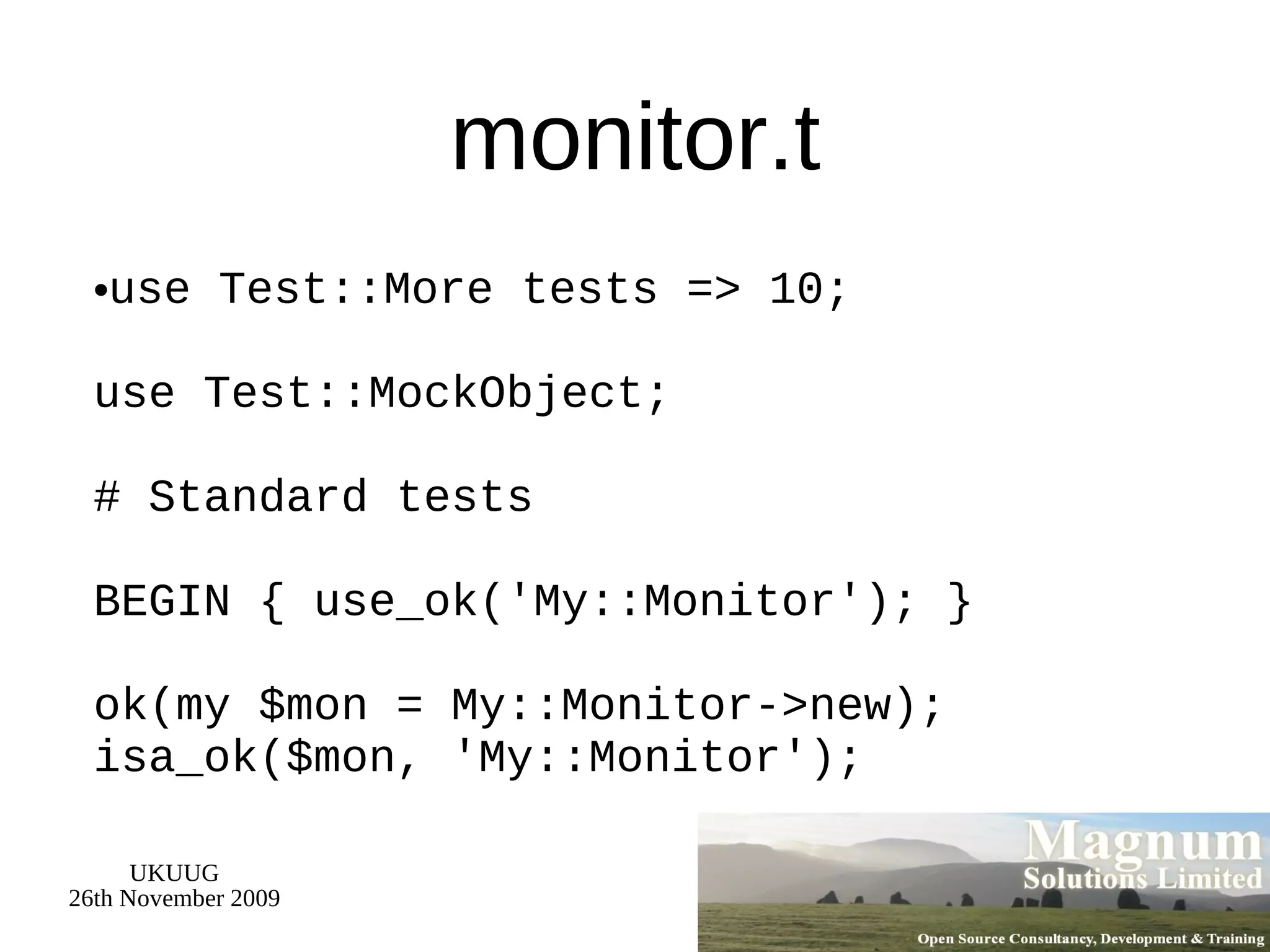 monitor.t use Test::More tests => 10; use Test::MockObject; # Standard tests BEGIN { use_ok('My::Monitor'); } ok(my $mon = My::Monitor->new); isa_ok($mon, 'My::Monitor'); 