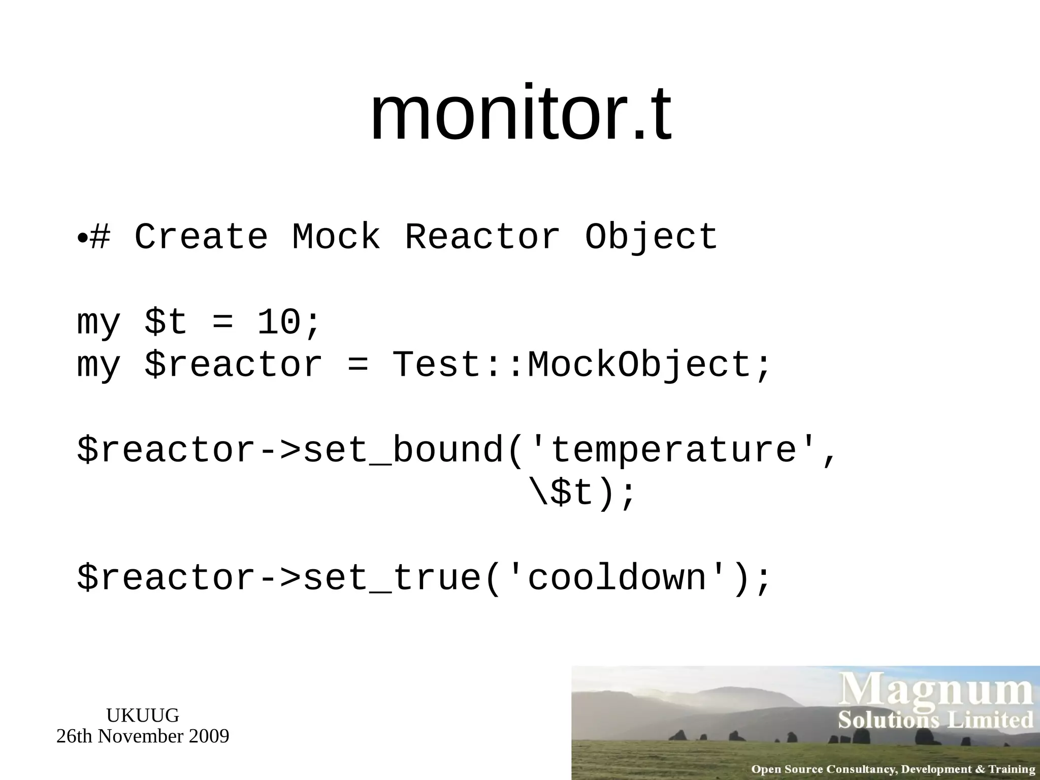 monitor.t # Create Mock Reactor Object my $t = 10; my $reactor = Test::MockObject; $reactor->set_bound('temperature',   \$t); $reactor->set_true('cooldown'); 