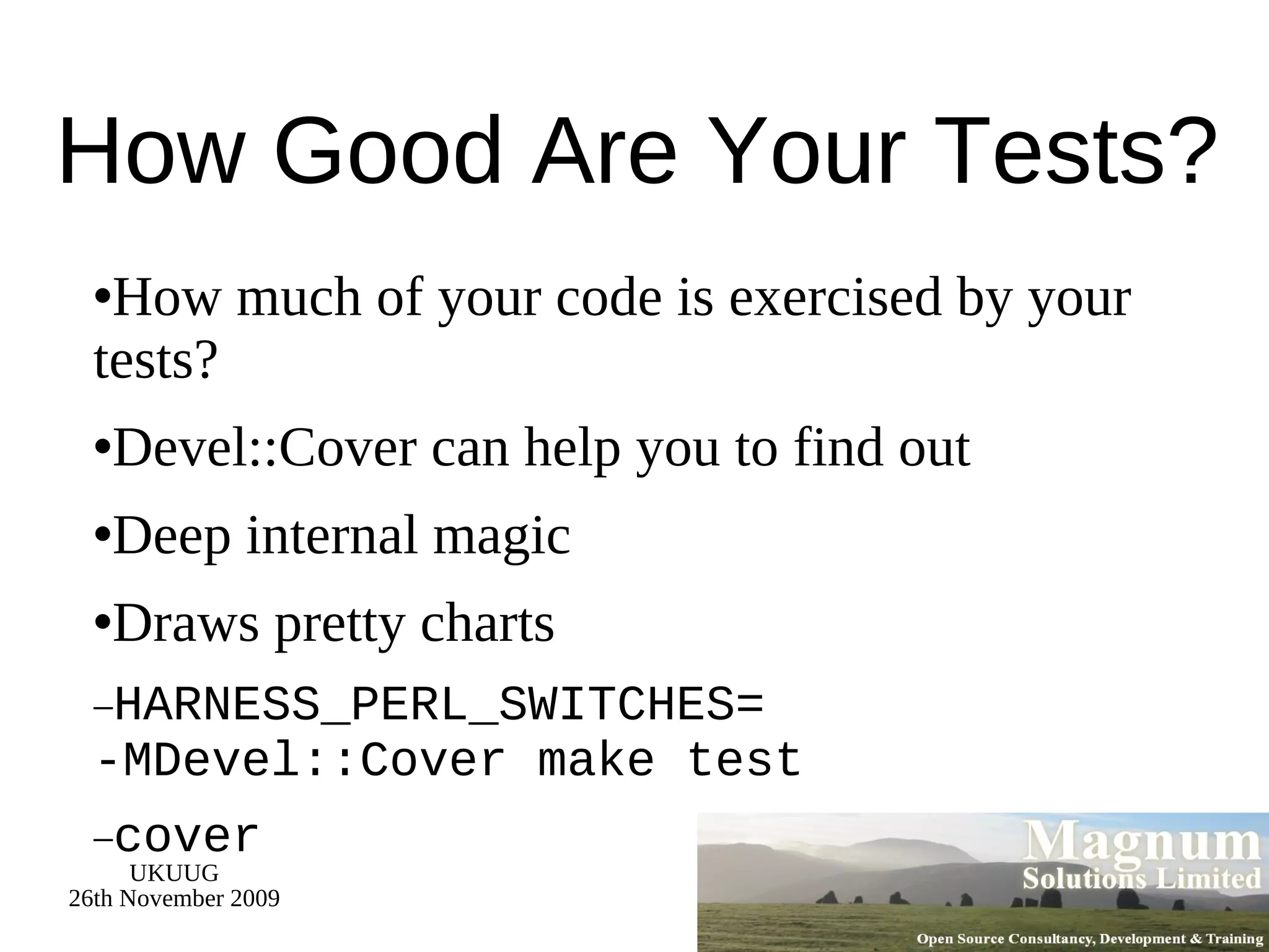 How Good Are Your Tests? How much of your code is exercised by your tests? Devel::Cover can help you to find out Deep internal magic Draws pretty charts HARNESS_PERL_SWITCHES= -MDevel::Cover make test cover 