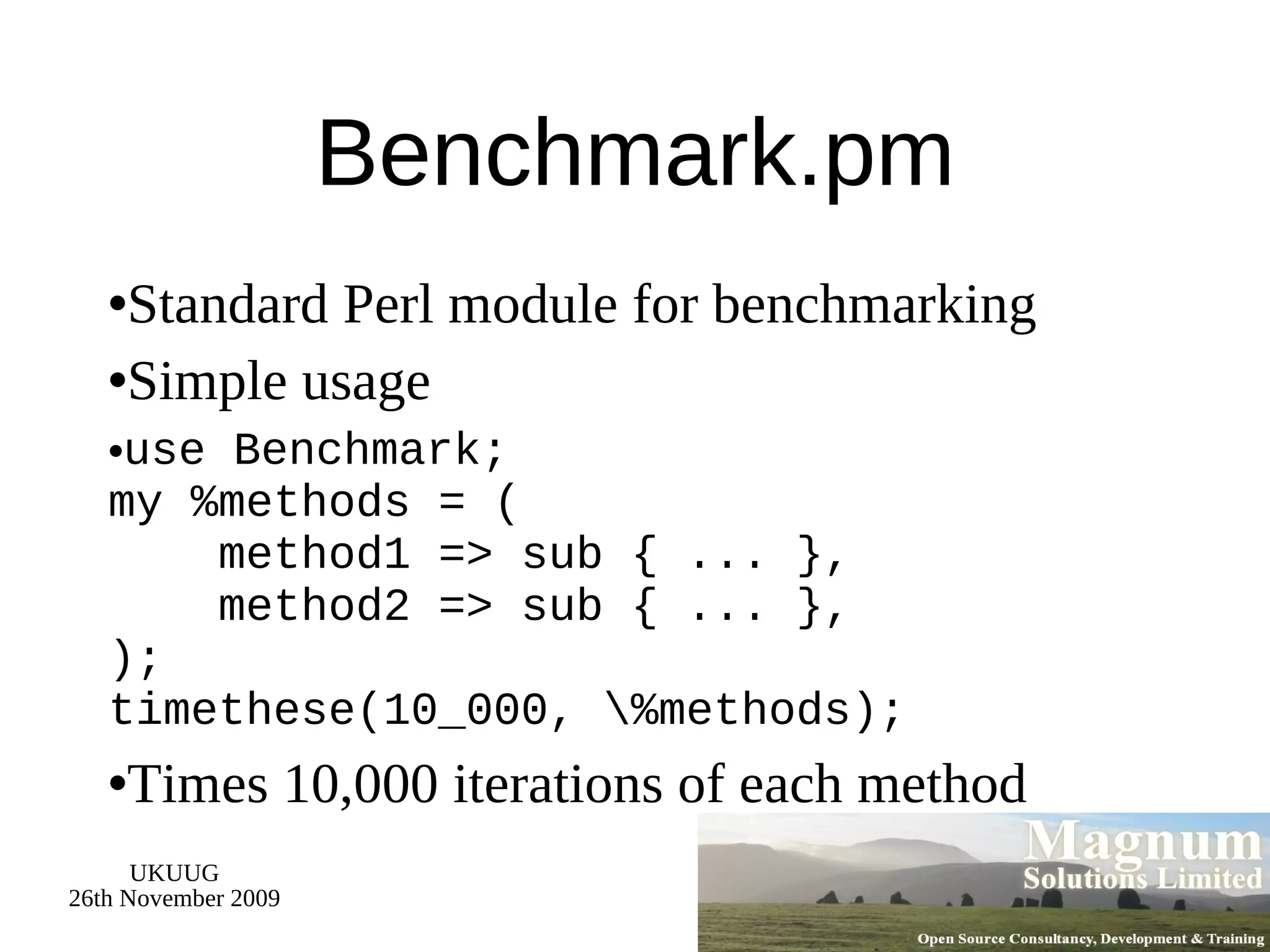 Benchmark.pm Standard Perl module for benchmarking Simple usage use Benchmark; my %methods = (   method1 => sub { ... },   method2 => sub { ... }, ); timethese(10_000, \%methods); Times 10,000 iterations of each method 