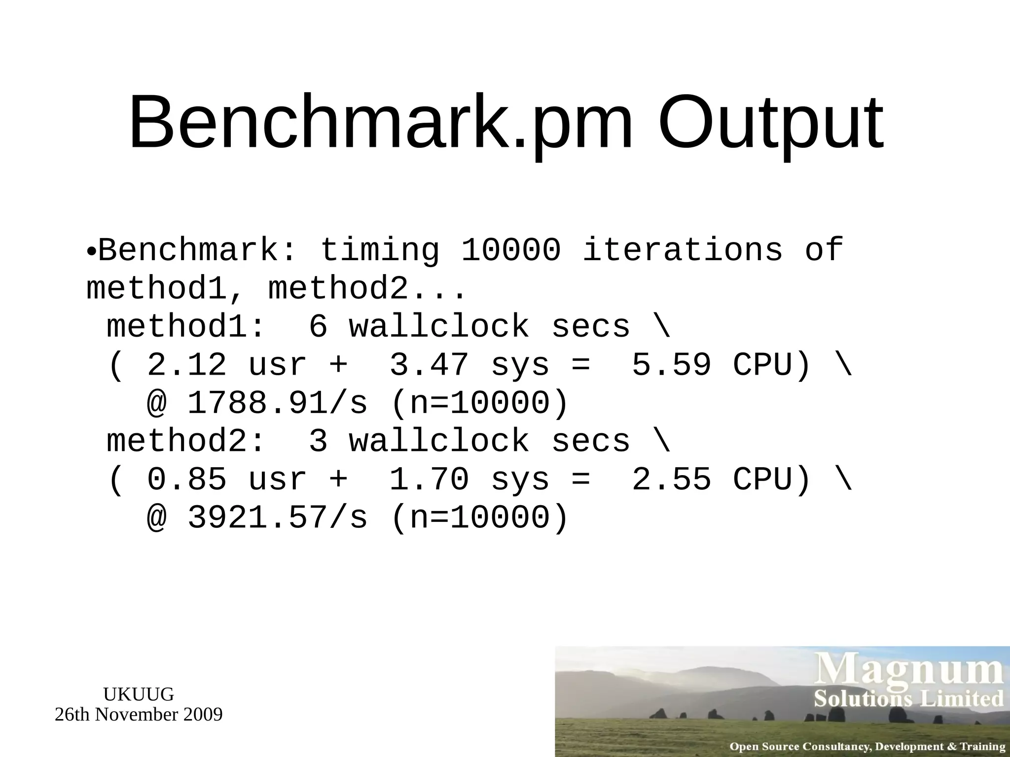 Benchmark.pm Output Benchmark: timing 10000 iterations of method1, method2...  method1:  6 wallclock secs \  ( 2.12 usr +  3.47 sys =  5.59 CPU) \   @ 1788.91/s (n=10000)  method2:  3 wallclock secs \  ( 0.85 usr +  1.70 sys =  2.55 CPU) \   @ 3921.57/s (n=10000) 