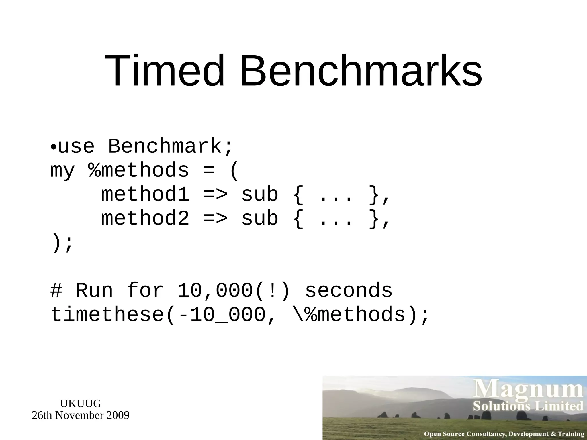 Timed Benchmarks use Benchmark; my %methods = (   method1 => sub { ... },   method2 => sub { ... }, ); # Run for 10,000(!) seconds timethese(-10_000, \%methods);  