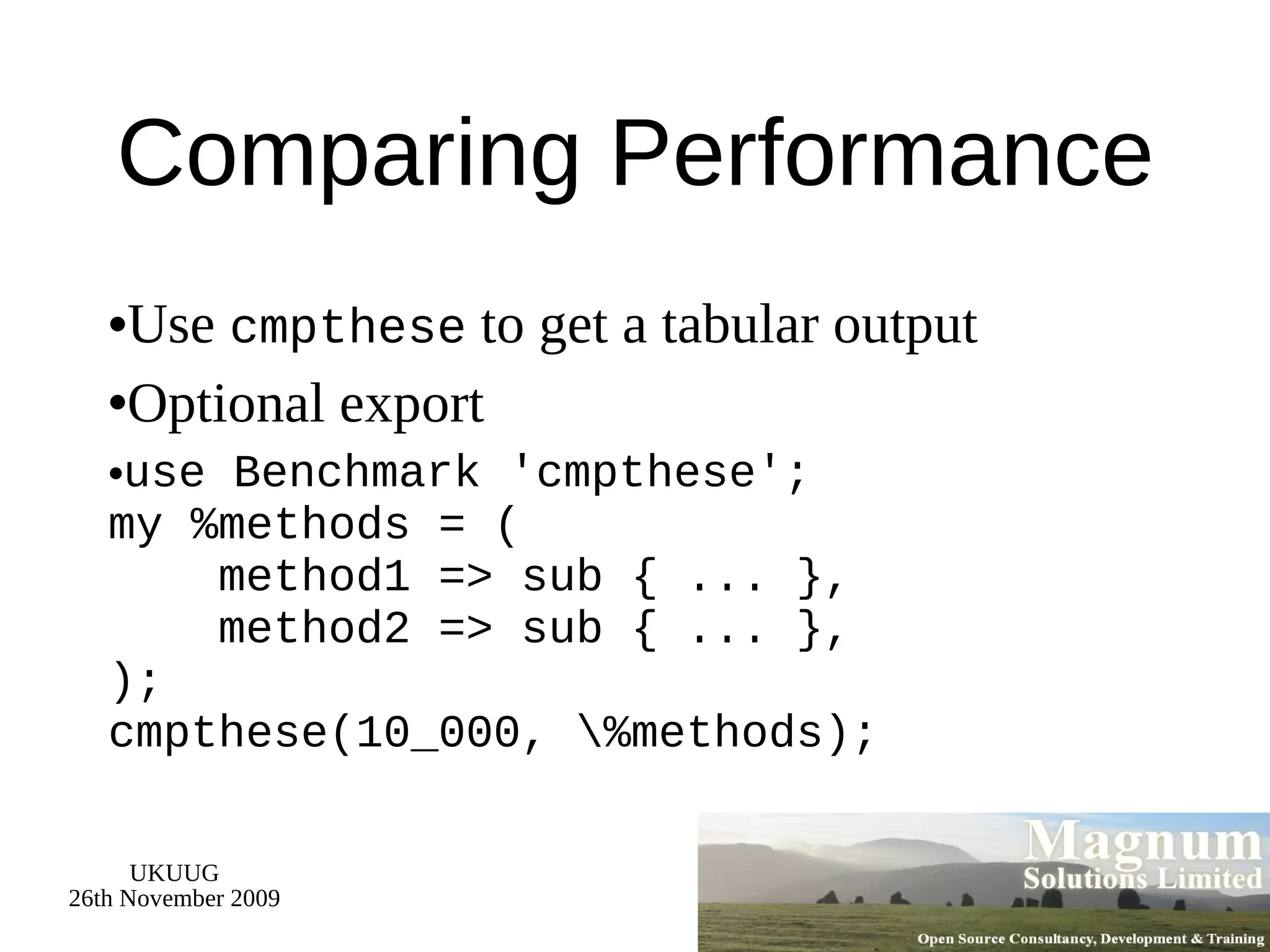 Comparing Performance Use  cmpthese  to get a tabular output Optional export use Benchmark 'cmpthese'; my %methods = (   method1 => sub { ... },   method2 => sub { ... }, ); cmpthese(10_000, \%methods); 