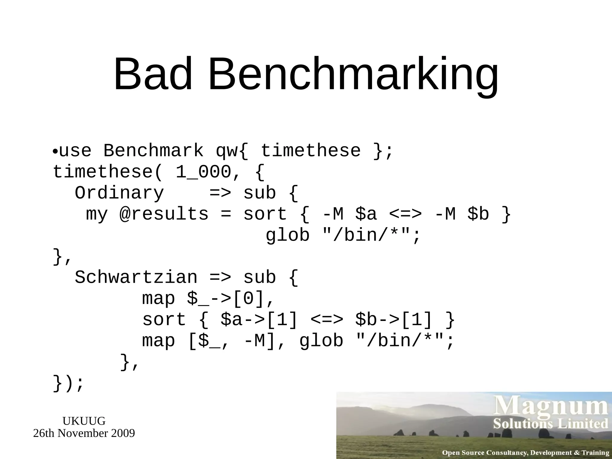 Bad Benchmarking use Benchmark qw{ timethese }; timethese( 1_000, {   Ordinary  => sub {   my @results = sort { -M $a <=> -M $b }  glob &quot;/bin/*&quot;; },   Schwartzian => sub {   map $_->[0],   sort { $a->[1] <=> $b->[1] }   map [$_, -M], glob &quot;/bin/*&quot;;   }, }); 