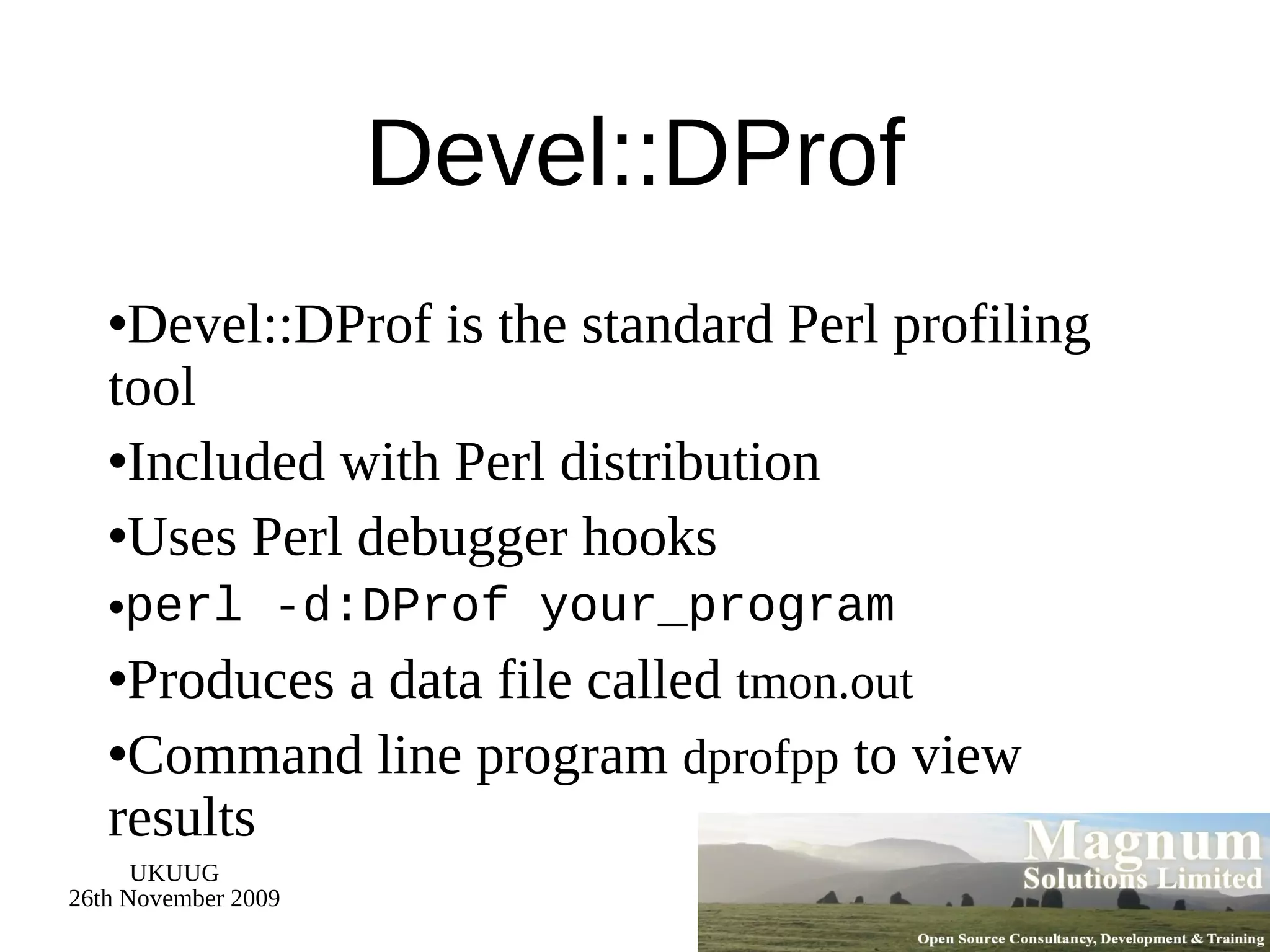 Devel::DProf Devel::DProf is the standard Perl profiling tool Included with Perl distribution Uses Perl debugger hooks perl -d:DProf your_program Produces a data file called  tmon.out Command line program  dprofpp  to view results 