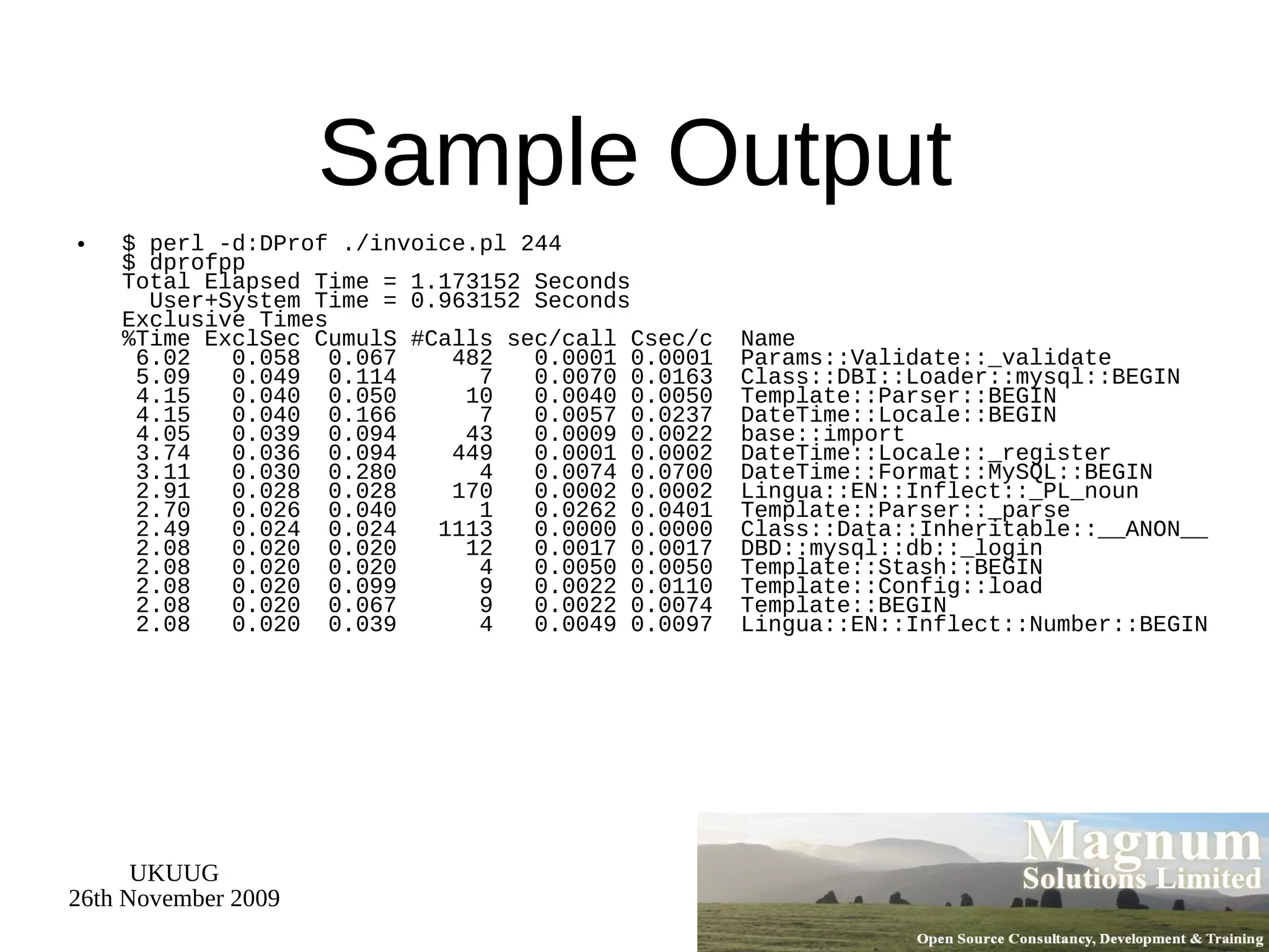 Sample Output $ perl -d:DProf ./invoice.pl 244 $ dprofpp  Total Elapsed Time = 1.173152 Seconds   User+System Time = 0.963152 Seconds Exclusive Times %Time ExclSec CumulS #Calls sec/call Csec/c  Name  6.02  0.058  0.067  482  0.0001 0.0001  Params::Validate::_validate  5.09  0.049  0.114  7  0.0070 0.0163  Class::DBI::Loader::mysql::BEGIN  4.15  0.040  0.050  10  0.0040 0.0050  Template::Parser::BEGIN  4.15  0.040  0.166  7  0.0057 0.0237  DateTime::Locale::BEGIN  4.05  0.039  0.094  43  0.0009 0.0022  base::import  3.74  0.036  0.094  449  0.0001 0.0002  DateTime::Locale::_register  3.11  0.030  0.280  4  0.0074 0.0700  DateTime::Format::MySQL::BEGIN  2.91  0.028  0.028  170  0.0002 0.0002  Lingua::EN::Inflect::_PL_noun  2.70  0.026  0.040  1  0.0262 0.0401  Template::Parser::_parse  2.49  0.024  0.024  1113  0.0000 0.0000  Class::Data::Inheritable::__ANON__  2.08  0.020  0.020  12  0.0017 0.0017  DBD::mysql::db::_login  2.08  0.020  0.020  4  0.0050 0.0050  Template::Stash::BEGIN  2.08  0.020  0.099  9  0.0022 0.0110  Template::Config::load  2.08  0.020  0.067  9  0.0022 0.0074  Template::BEGIN  2.08  0.020  0.039  4  0.0049 0.0097  Lingua::EN::Inflect::Number::BEGIN 
