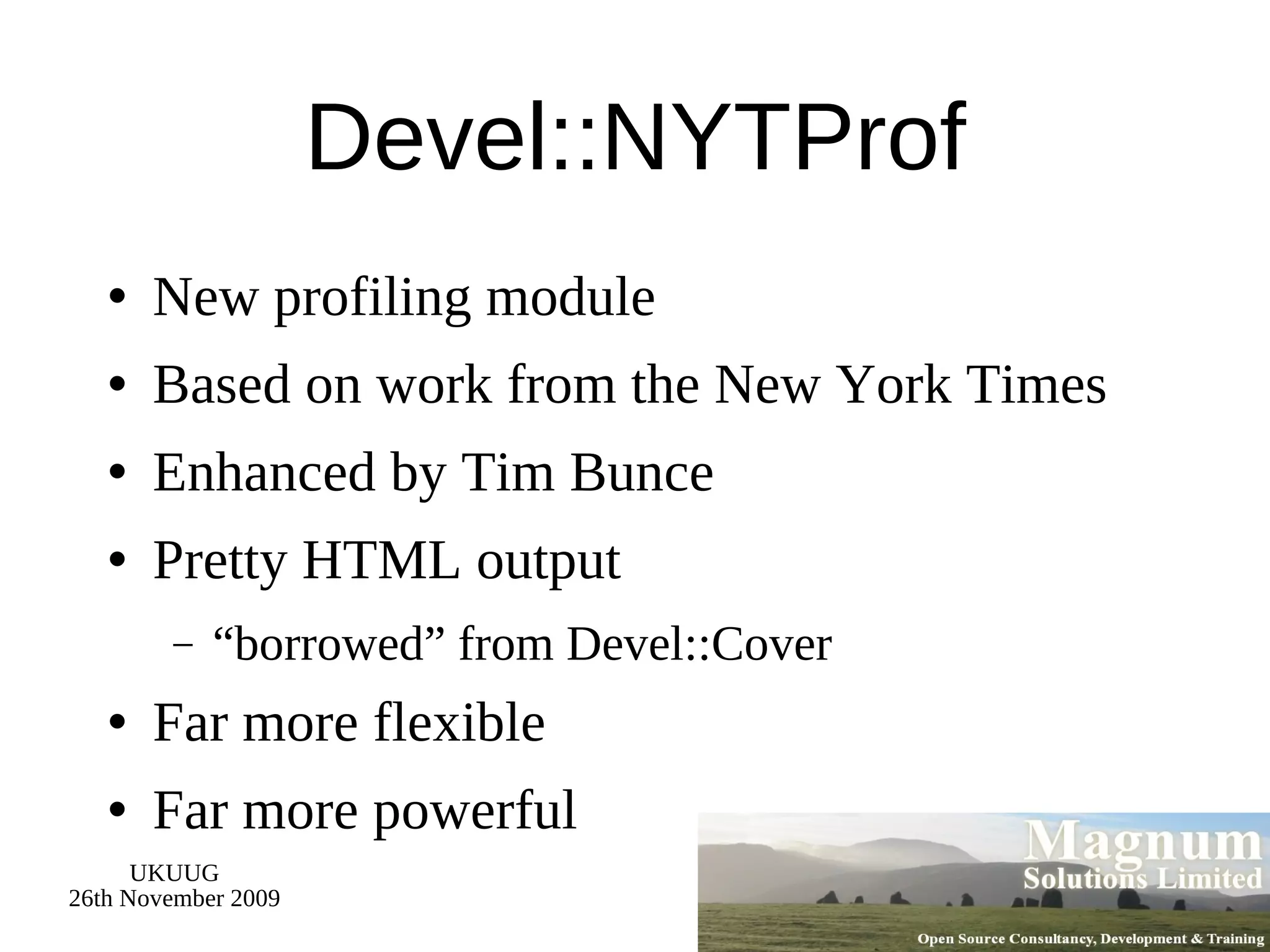 Devel::NYTProf New profiling module Based on work from the New York Times Enhanced by Tim Bunce Pretty HTML output “borrowed” from Devel::Cover Far more flexible Far more powerful 