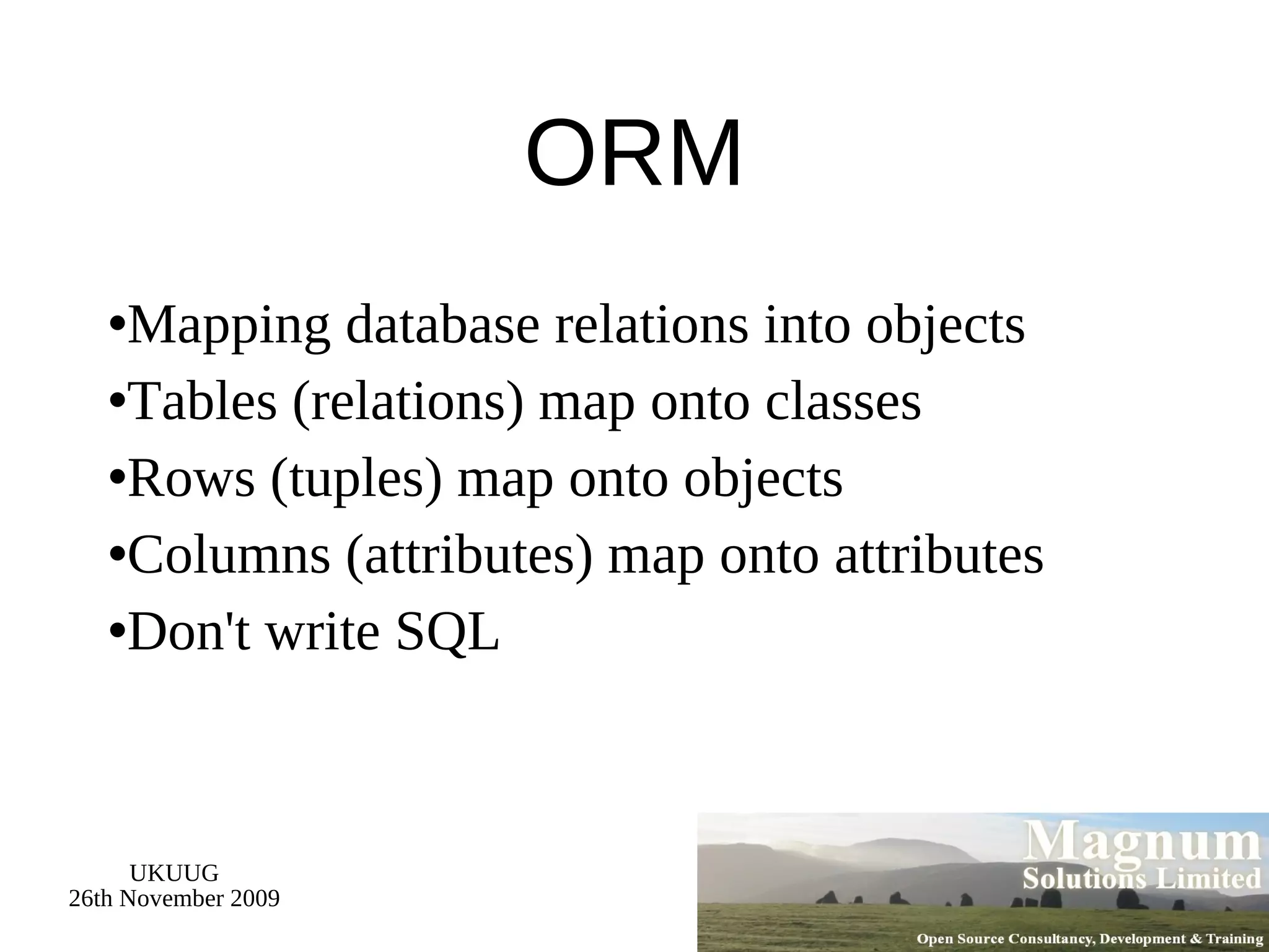 ORM Mapping database relations into objects Tables (relations) map onto classes Rows (tuples) map onto objects Columns (attributes) map onto attributes Don't write SQL 