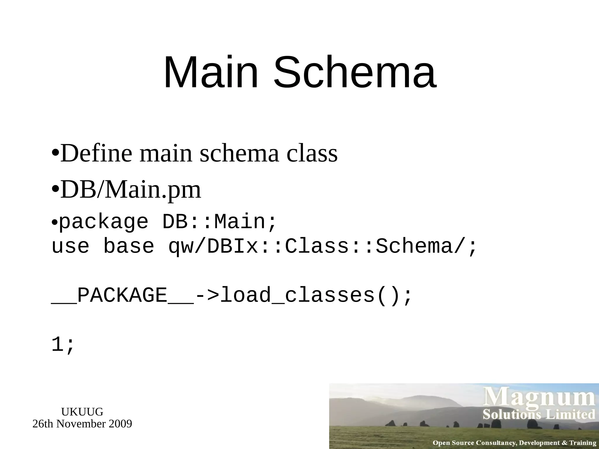 Main Schema Define main schema class DB/Main.pm package DB::Main; use base qw/DBIx::Class::Schema/; __PACKAGE__->load_classes(); 1; 