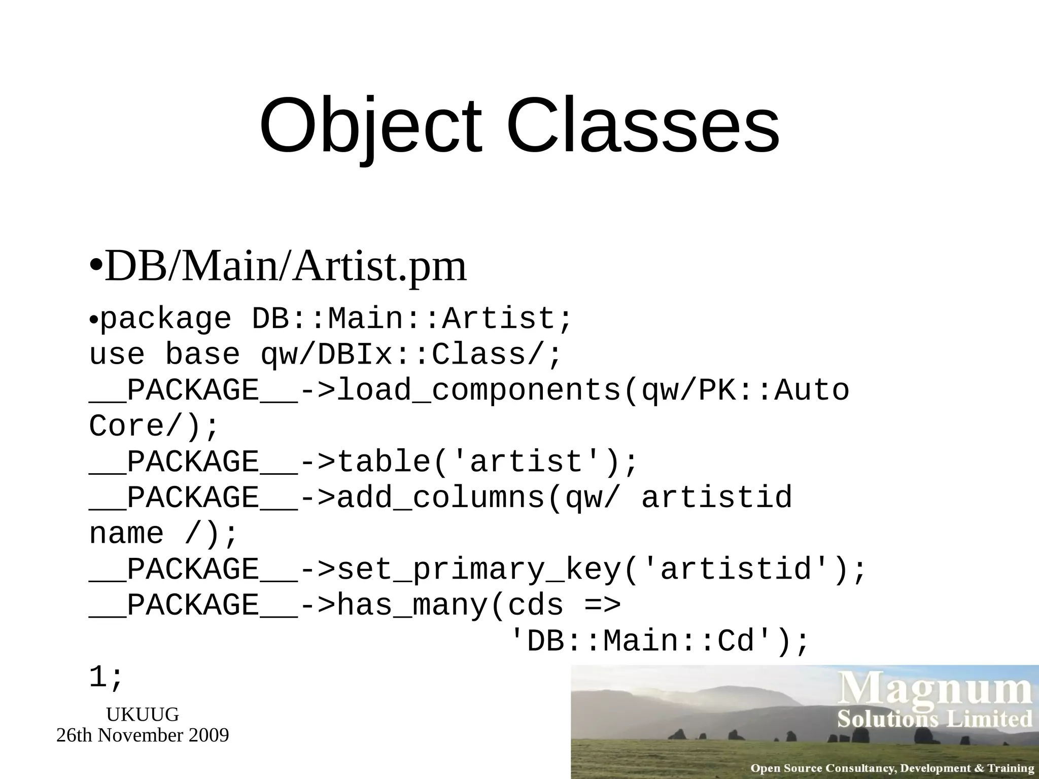 Object Classes DB/Main/Artist.pm package DB::Main::Artist; use base qw/DBIx::Class/; __PACKAGE__->load_components(qw/PK::Auto Core/); __PACKAGE__->table('artist'); __PACKAGE__->add_columns(qw/ artistid name /); __PACKAGE__->set_primary_key('artistid'); __PACKAGE__->has_many(cds =>   'DB::Main::Cd'); 1; 