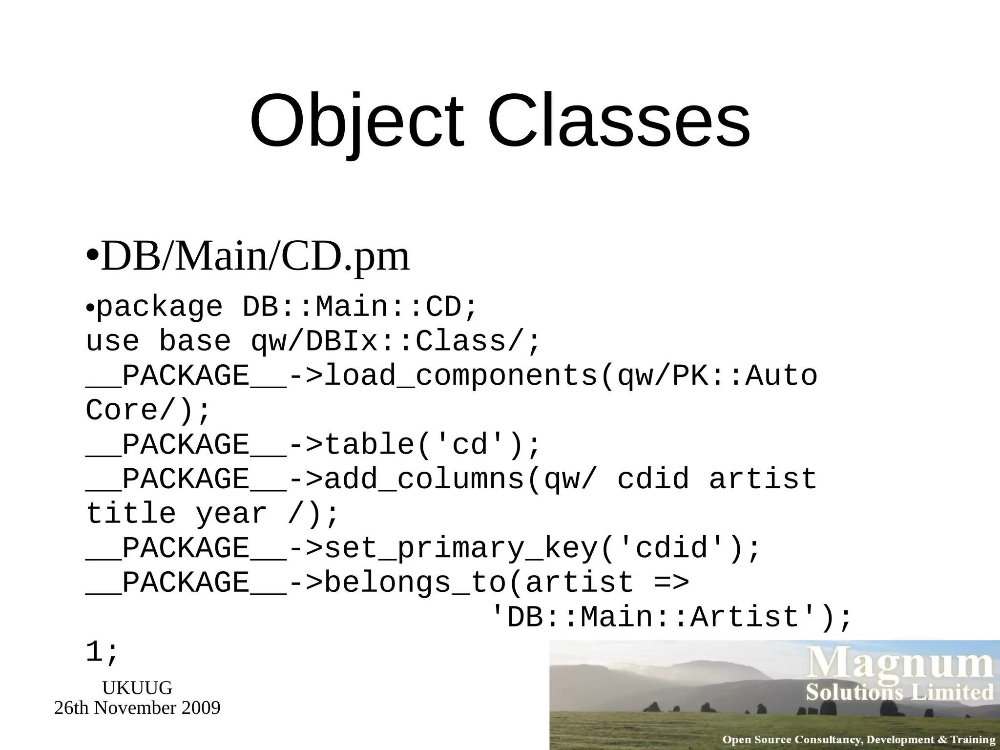 Object Classes DB/Main/CD.pm package DB::Main::CD; use base qw/DBIx::Class/; __PACKAGE__->load_components(qw/PK::Auto Core/); __PACKAGE__->table('cd'); __PACKAGE__->add_columns(qw/ cdid artist title year /); __PACKAGE__->set_primary_key('cdid'); __PACKAGE__->belongs_to(artist =>   'DB::Main::Artist'); 1; 